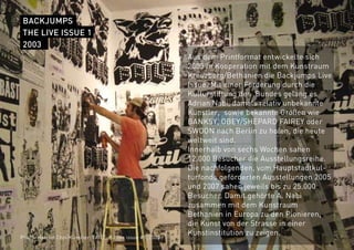 BACKJUMPS
THE LIVE ISSUE 1
2003
Aus dem Printformat entwickelte sich
2003 in Kooperation mit dem Kunstraum
Kreuzberg/Bethanien die Backjumps Live
Issue. Mit einer Förderung durch die
Kulturstiftung des Bundes gelang es
Adrian Nabi, damals relativ unbekannte
Künstler, sowie bekannte Größen wie
BANKSY, OBEY/SHEPARD FAIREY oder
SWOON nach Berlin zu holen, die heute
weltweit sind.
Innerhalb von sechs Wochen sahen
12.000 Besucher die Ausstellungsreihe.
Die nachfolgenden, vom Hauptstadtkul-
turfonds geförderten Ausstellungen 2005
und 2007 sahen jeweils bis zu 25.000
Besucher. Damit gehörte A. Nabi
zusammen mit dem Kunstraum
Bethanien in Europa zu den Pionieren,
die Kunst von der Strasse in einer
Kunstinstitution zu zeigen.
Photo: Hae-lin Choi/Künstler: FAILE, BJ live issue #1, 2003
 