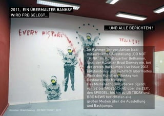 2011, EIN ÜBERMALTER BANKSY
WIRD FREIGELEGT...
... UND ALLE BERICHTEN !
Im Rahmen der von Adrian Nabi
mitkuratierten Ausstellung „DO NOT
THINK“ im Kunstquartier Bethanien,
lässt der Künstler Brad Downey ein, bei
der ersten Backjumps Live Issue 2003
entstandenes und mehrfach übermaltes
Werk des Künstlers Banksy von
Restauratoren freilegen.
Das Medienecho war überwältigend:
von SZ bis TAGESSCHAU über die ZEIT,
den SPIEGEL, bis hin zu US TODAY und
BBC NEWS berichteten alle
großen Medien über die Ausstellung
und Backjumps.
Künstler: Brad Downey, „DO NOT THINK“, 2011
 
