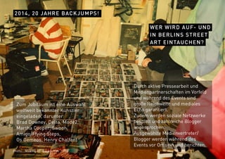 2014, 20 JAHRE BACKJUMPS!
WER WIRD AUF- UND
IN BERLINS STREET
ART EINTAUCHEN?
Durch aktive Pressearbeit und
Medienpartnerschaften im Vorfeld
und während des Events sind
große Reichweite und mediales
Echo garantiert.
Zudem werden soziale Netzwerke
bespielt und zahlreiche Blogger
angesprochen.
Ausgewählte Medienvertreter/
Blogger werden während des
Events vor Ort sein und berichten.
Zum Jubiläum ist eine Auswahl
weltweit bekannter Künstler
eingeladen, darunter:
Brad Downey, Delta, Mode2,
Martha Cooper, Swoon,
Amigo/Flying Steps,
Os Gemeos, Henry Chalfant
Photo: „Making of“ Backjumps ,1996
 