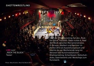 GHETTOWRESTLING
2012 war Ghettowrestling Teil des „Rock
the Block“ Festivals. Dabei nutzte A. Nabi
den Block zwischen Mariannenstrasse,
O-Strasse, Adalbert und Skalitzer im
Herbst 2012 als Ausstellungsraum und
machte ihn ein Wochenende lang mit
Aktionen wie Kunstinstallationen,
Ghettowrestling, Schachboxen, Rollschuh-
disko, Galerieevents und Workshops zum
Kunstwerk.
LINK zum
„ROCK THE BLOCK“
Teaser
Photo: Nika Kramer, Rock the Block 2012
 