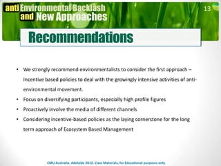 13



     Recommendations

• We strongly recommend environmentalists to consider the first approach –
   Incentive based policies to deal with the growingly intensive activities of anti-
   environmental movement.
• Focus on diversifying participants, especially high profile figures
• Proactively involve the media of different channels
• Considering incentive-based policies as the laying cornerstone for the long
   term approach of Ecosystem Based Management




              CMU Australia. Adelaide 2012. Class Materials, for Educational purposes only.
 