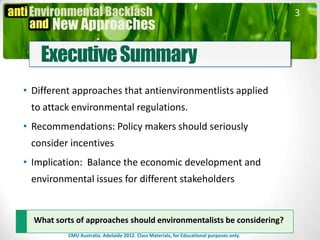 3



    Executive Summary
• Different approaches that antienvironmentlists applied
 to attack environmental regulations.
• Recommendations: Policy makers should seriously
 consider incentives
• Implication: Balance the economic development and
 environmental issues for different stakeholders


  What sorts of approaches should environmentalists be considering?
          CMU Australia. Adelaide 2012. Class Materials, for Educational purposes only.
 