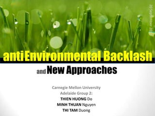20 September 2012
antiEnvironmental Backlash
     and   New Approaches
            Carnegie Mellon University
                Adelaide Group 2:
                THIEN HUONG Do
              MINH THUAN Nguyen
                 THI TAM Duong
 
