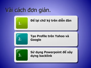 Vài cách đơn giản.
1.
Để lại chữ ký trên diễn đàn
2.
Tạo Profile trên Yahoo và
Google
3.
Sử dụng Powerpoint để xây
dựng backlink
 