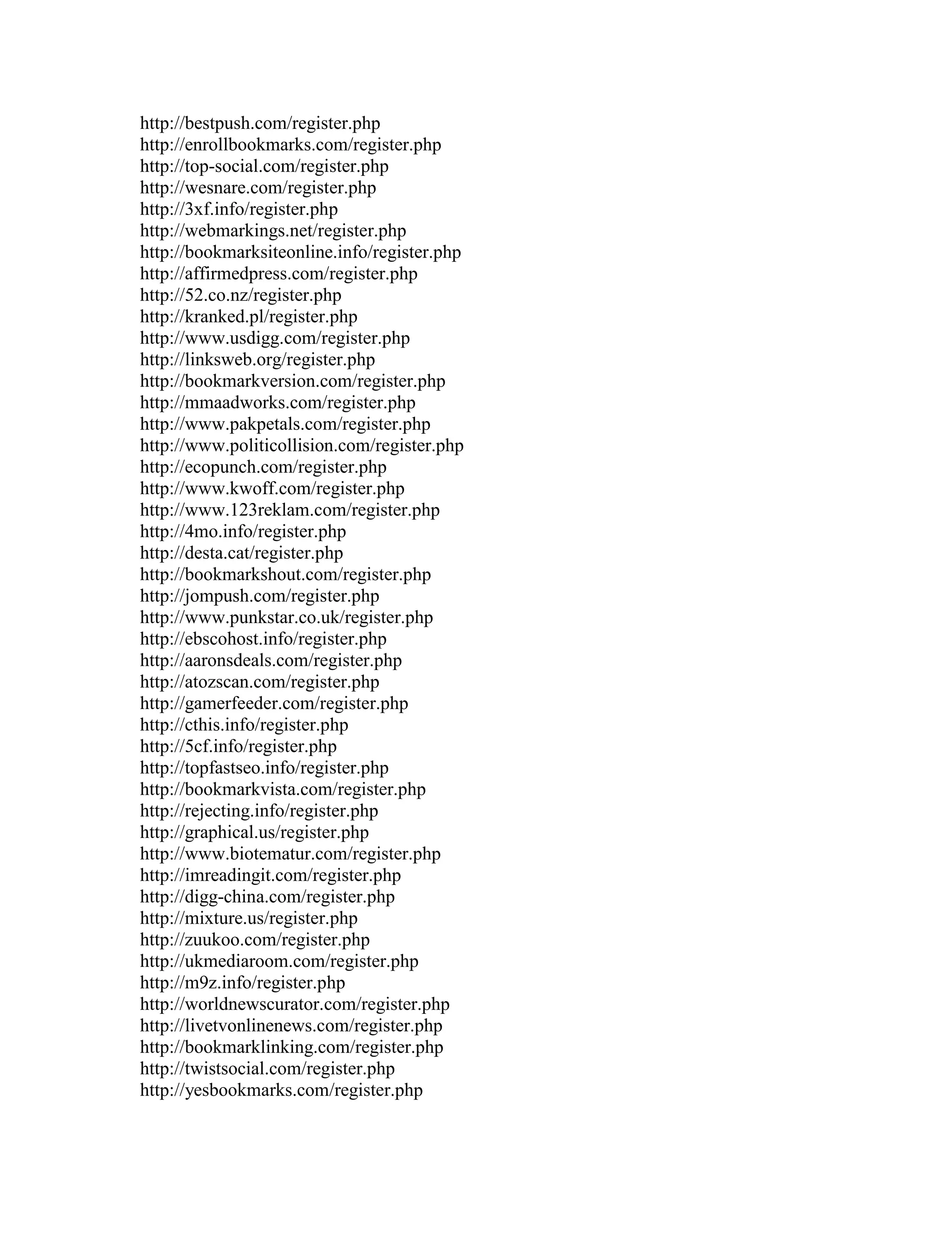 http://bestpush.com/register.php
http://enrollbookmarks.com/register.php
http://top-social.com/register.php
http://wesnare.com/register.php
http://3xf.info/register.php
http://webmarkings.net/register.php
http://bookmarksiteonline.info/register.php
http://affirmedpress.com/register.php
http://52.co.nz/register.php
http://kranked.pl/register.php
http://www.usdigg.com/register.php
http://linksweb.org/register.php
http://bookmarkversion.com/register.php
http://mmaadworks.com/register.php
http://www.pakpetals.com/register.php
http://www.politicollision.com/register.php
http://ecopunch.com/register.php
http://www.kwoff.com/register.php
http://www.123reklam.com/register.php
http://4mo.info/register.php
http://desta.cat/register.php
http://bookmarkshout.com/register.php
http://jompush.com/register.php
http://www.punkstar.co.uk/register.php
http://ebscohost.info/register.php
http://aaronsdeals.com/register.php
http://atozscan.com/register.php
http://gamerfeeder.com/register.php
http://cthis.info/register.php
http://5cf.info/register.php
http://topfastseo.info/register.php
http://bookmarkvista.com/register.php
http://rejecting.info/register.php
http://graphical.us/register.php
http://www.biotematur.com/register.php
http://imreadingit.com/register.php
http://digg-china.com/register.php
http://mixture.us/register.php
http://zuukoo.com/register.php
http://ukmediaroom.com/register.php
http://m9z.info/register.php
http://worldnewscurator.com/register.php
http://livetvonlinenews.com/register.php
http://bookmarklinking.com/register.php
http://twistsocial.com/register.php
http://yesbookmarks.com/register.php
 