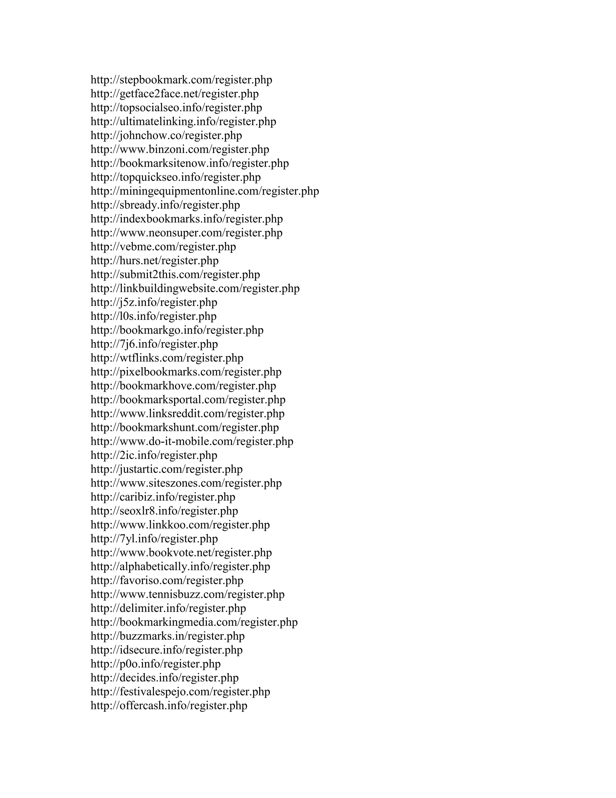 http://stepbookmark.com/register.php
http://getface2face.net/register.php
http://topsocialseo.info/register.php
http://ultimatelinking.info/register.php
http://johnchow.co/register.php
http://www.binzoni.com/register.php
http://bookmarksitenow.info/register.php
http://topquickseo.info/register.php
http://miningequipmentonline.com/register.php
http://sbready.info/register.php
http://indexbookmarks.info/register.php
http://www.neonsuper.com/register.php
http://vebme.com/register.php
http://hurs.net/register.php
http://submit2this.com/register.php
http://linkbuildingwebsite.com/register.php
http://j5z.info/register.php
http://l0s.info/register.php
http://bookmarkgo.info/register.php
http://7j6.info/register.php
http://wtflinks.com/register.php
http://pixelbookmarks.com/register.php
http://bookmarkhove.com/register.php
http://bookmarksportal.com/register.php
http://www.linksreddit.com/register.php
http://bookmarkshunt.com/register.php
http://www.do-it-mobile.com/register.php
http://2ic.info/register.php
http://justartic.com/register.php
http://www.siteszones.com/register.php
http://caribiz.info/register.php
http://seoxlr8.info/register.php
http://www.linkkoo.com/register.php
http://7yl.info/register.php
http://www.bookvote.net/register.php
http://alphabetically.info/register.php
http://favoriso.com/register.php
http://www.tennisbuzz.com/register.php
http://delimiter.info/register.php
http://bookmarkingmedia.com/register.php
http://buzzmarks.in/register.php
http://idsecure.info/register.php
http://p0o.info/register.php
http://decides.info/register.php
http://festivalespejo.com/register.php
http://offercash.info/register.php
 