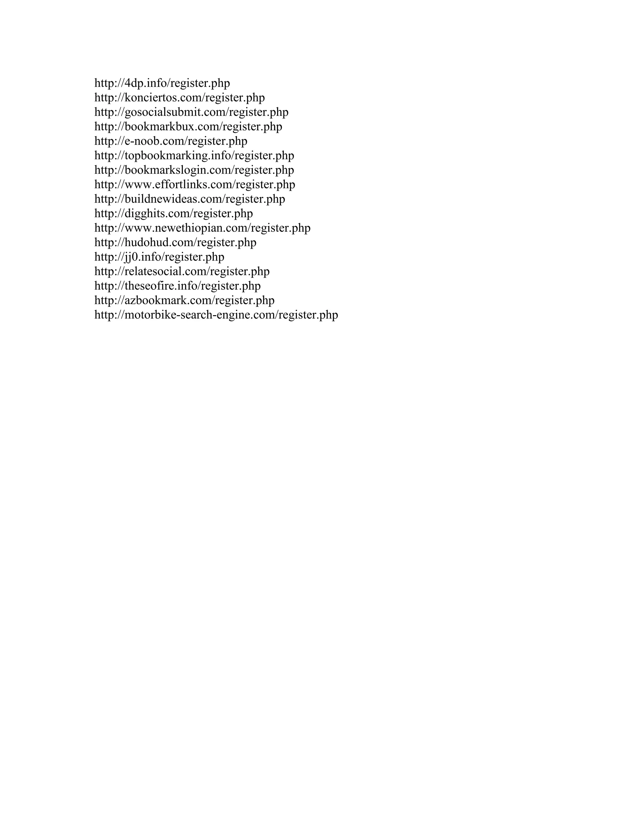 http://4dp.info/register.php
http://konciertos.com/register.php
http://gosocialsubmit.com/register.php
http://bookmarkbux.com/register.php
http://e-noob.com/register.php
http://topbookmarking.info/register.php
http://bookmarkslogin.com/register.php
http://www.effortlinks.com/register.php
http://buildnewideas.com/register.php
http://digghits.com/register.php
http://www.newethiopian.com/register.php
http://hudohud.com/register.php
http://jj0.info/register.php
http://relatesocial.com/register.php
http://theseofire.info/register.php
http://azbookmark.com/register.php
http://motorbike-search-engine.com/register.php
 