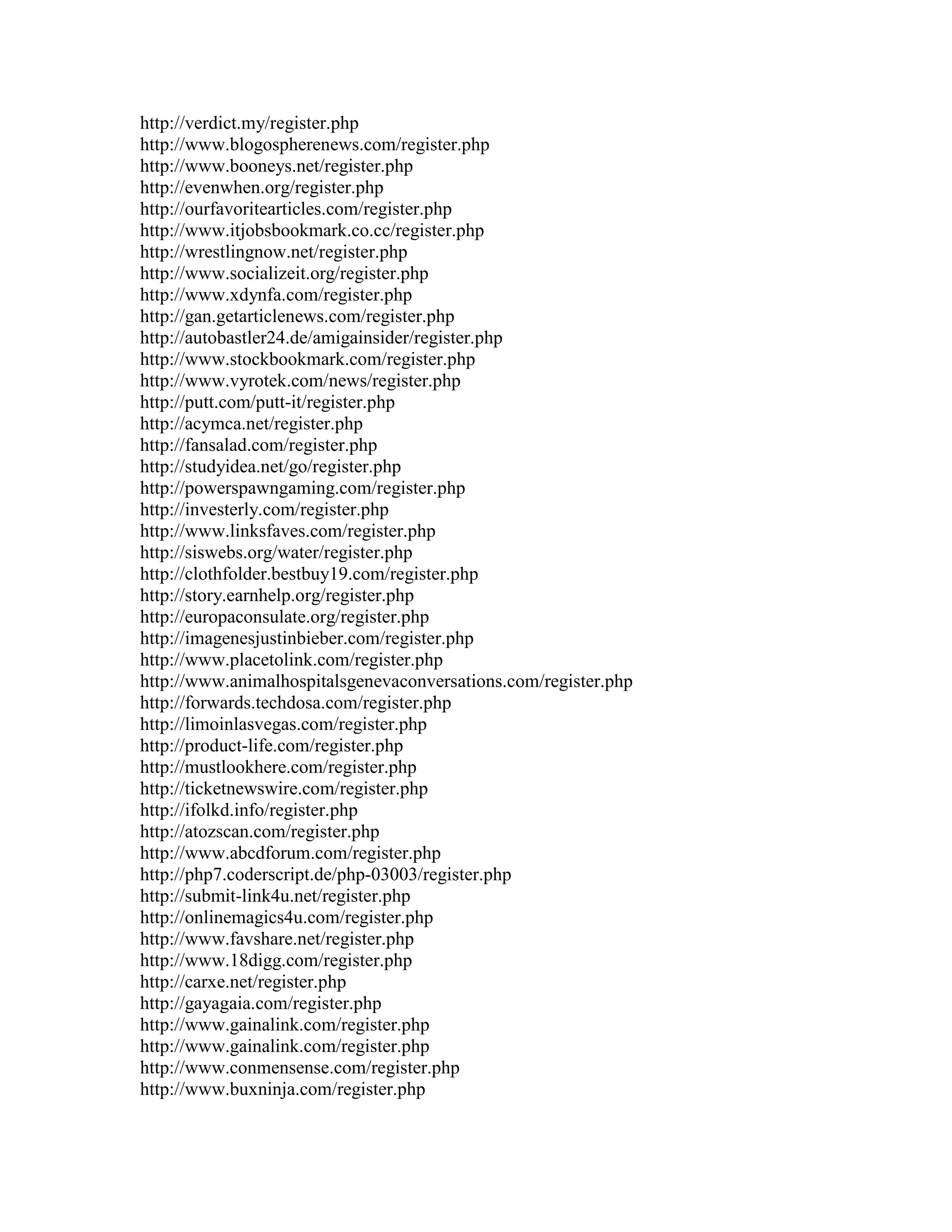 http://verdict.my/register.php
http://www.blogospherenews.com/register.php
http://www.booneys.net/register.php
http://evenwhen.org/register.php
http://ourfavoritearticles.com/register.php
http://www.itjobsbookmark.co.cc/register.php
http://wrestlingnow.net/register.php
http://www.socializeit.org/register.php
http://www.xdynfa.com/register.php
http://gan.getarticlenews.com/register.php
http://autobastler24.de/amigainsider/register.php
http://www.stockbookmark.com/register.php
http://www.vyrotek.com/news/register.php
http://putt.com/putt-it/register.php
http://acymca.net/register.php
http://fansalad.com/register.php
http://studyidea.net/go/register.php
http://powerspawngaming.com/register.php
http://investerly.com/register.php
http://www.linksfaves.com/register.php
http://siswebs.org/water/register.php
http://clothfolder.bestbuy19.com/register.php
http://story.earnhelp.org/register.php
http://europaconsulate.org/register.php
http://imagenesjustinbieber.com/register.php
http://www.placetolink.com/register.php
http://www.animalhospitalsgenevaconversations.com/register.php
http://forwards.techdosa.com/register.php
http://limoinlasvegas.com/register.php
http://product-life.com/register.php
http://mustlookhere.com/register.php
http://ticketnewswire.com/register.php
http://ifolkd.info/register.php
http://atozscan.com/register.php
http://www.abcdforum.com/register.php
http://php7.coderscript.de/php-03003/register.php
http://submit-link4u.net/register.php
http://onlinemagics4u.com/register.php
http://www.favshare.net/register.php
http://www.18digg.com/register.php
http://carxe.net/register.php
http://gayagaia.com/register.php
http://www.gainalink.com/register.php
http://www.gainalink.com/register.php
http://www.conmensense.com/register.php
http://www.buxninja.com/register.php
 