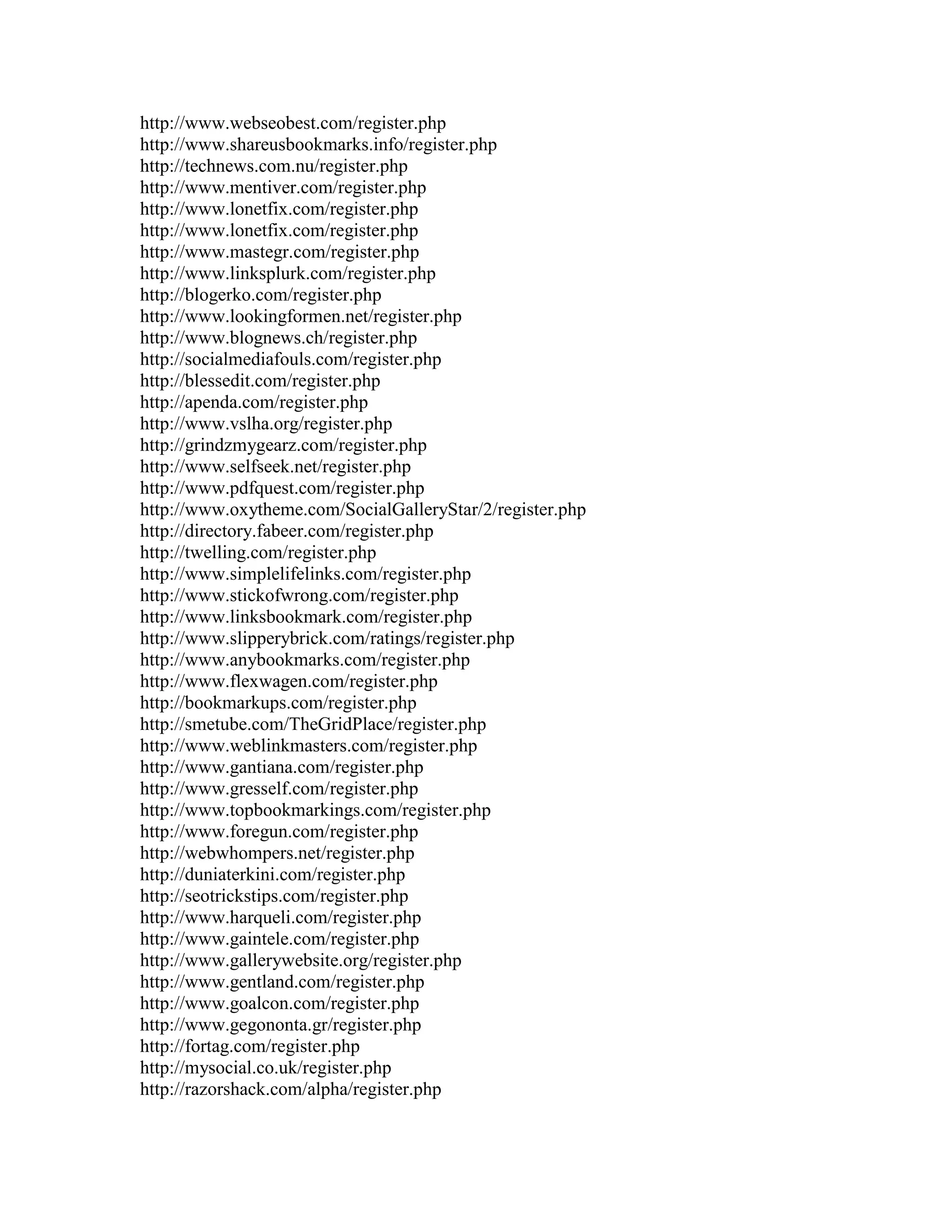 http://www.webseobest.com/register.php
http://www.shareusbookmarks.info/register.php
http://technews.com.nu/register.php
http://www.mentiver.com/register.php
http://www.lonetfix.com/register.php
http://www.lonetfix.com/register.php
http://www.mastegr.com/register.php
http://www.linksplurk.com/register.php
http://blogerko.com/register.php
http://www.lookingformen.net/register.php
http://www.blognews.ch/register.php
http://socialmediafouls.com/register.php
http://blessedit.com/register.php
http://apenda.com/register.php
http://www.vslha.org/register.php
http://grindzmygearz.com/register.php
http://www.selfseek.net/register.php
http://www.pdfquest.com/register.php
http://www.oxytheme.com/SocialGalleryStar/2/register.php
http://directory.fabeer.com/register.php
http://twelling.com/register.php
http://www.simplelifelinks.com/register.php
http://www.stickofwrong.com/register.php
http://www.linksbookmark.com/register.php
http://www.slipperybrick.com/ratings/register.php
http://www.anybookmarks.com/register.php
http://www.flexwagen.com/register.php
http://bookmarkups.com/register.php
http://smetube.com/TheGridPlace/register.php
http://www.weblinkmasters.com/register.php
http://www.gantiana.com/register.php
http://www.gresself.com/register.php
http://www.topbookmarkings.com/register.php
http://www.foregun.com/register.php
http://webwhompers.net/register.php
http://duniaterkini.com/register.php
http://seotrickstips.com/register.php
http://www.harqueli.com/register.php
http://www.gaintele.com/register.php
http://www.gallerywebsite.org/register.php
http://www.gentland.com/register.php
http://www.goalcon.com/register.php
http://www.gegononta.gr/register.php
http://fortag.com/register.php
http://mysocial.co.uk/register.php
http://razorshack.com/alpha/register.php
 