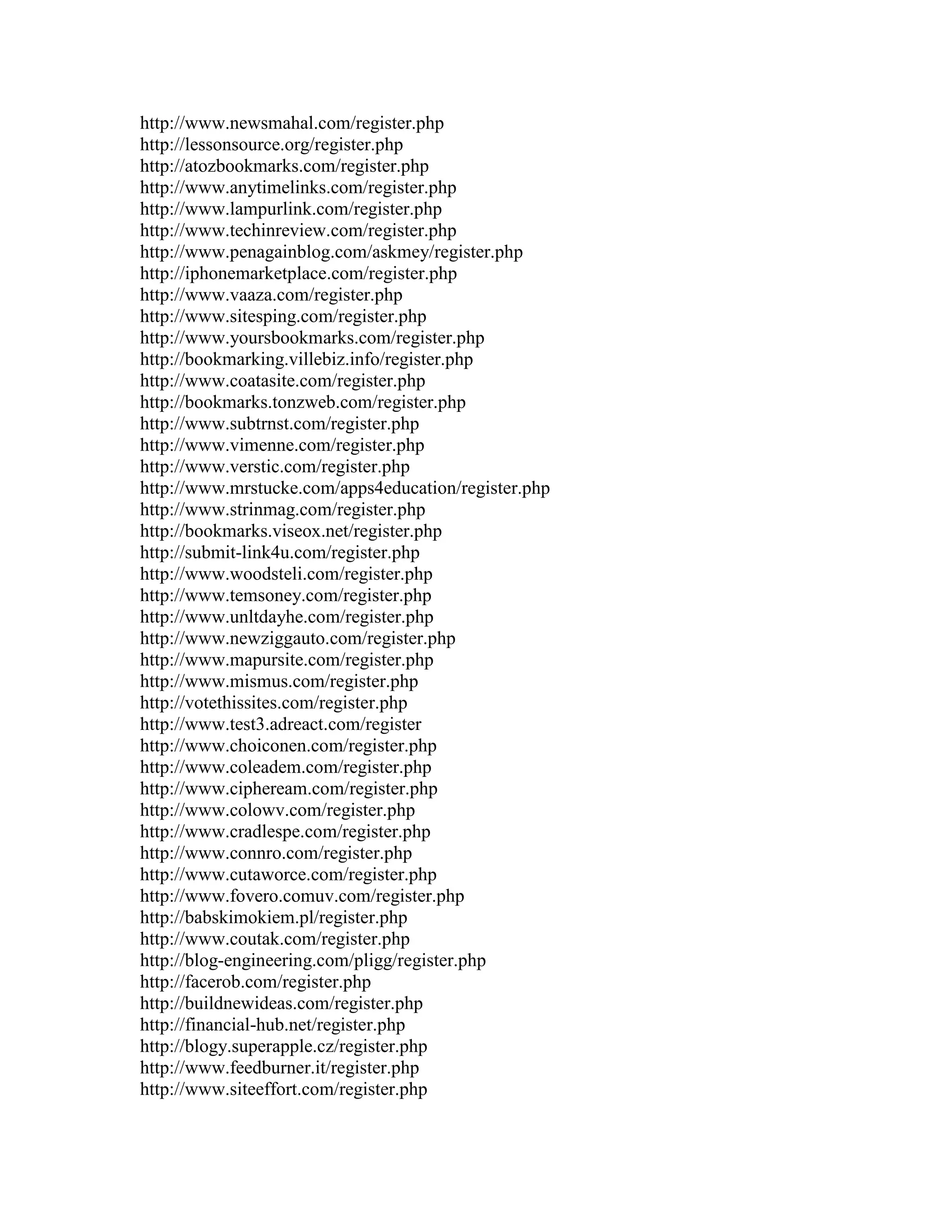 http://www.newsmahal.com/register.php
http://lessonsource.org/register.php
http://atozbookmarks.com/register.php
http://www.anytimelinks.com/register.php
http://www.lampurlink.com/register.php
http://www.techinreview.com/register.php
http://www.penagainblog.com/askmey/register.php
http://iphonemarketplace.com/register.php
http://www.vaaza.com/register.php
http://www.sitesping.com/register.php
http://www.yoursbookmarks.com/register.php
http://bookmarking.villebiz.info/register.php
http://www.coatasite.com/register.php
http://bookmarks.tonzweb.com/register.php
http://www.subtrnst.com/register.php
http://www.vimenne.com/register.php
http://www.verstic.com/register.php
http://www.mrstucke.com/apps4education/register.php
http://www.strinmag.com/register.php
http://bookmarks.viseox.net/register.php
http://submit-link4u.com/register.php
http://www.woodsteli.com/register.php
http://www.temsoney.com/register.php
http://www.unltdayhe.com/register.php
http://www.newziggauto.com/register.php
http://www.mapursite.com/register.php
http://www.mismus.com/register.php
http://votethissites.com/register.php
http://www.test3.adreact.com/register
http://www.choiconen.com/register.php
http://www.coleadem.com/register.php
http://www.cipheream.com/register.php
http://www.colowv.com/register.php
http://www.cradlespe.com/register.php
http://www.connro.com/register.php
http://www.cutaworce.com/register.php
http://www.fovero.comuv.com/register.php
http://babskimokiem.pl/register.php
http://www.coutak.com/register.php
http://blog-engineering.com/pligg/register.php
http://facerob.com/register.php
http://buildnewideas.com/register.php
http://financial-hub.net/register.php
http://blogy.superapple.cz/register.php
http://www.feedburner.it/register.php
http://www.siteeffort.com/register.php
 