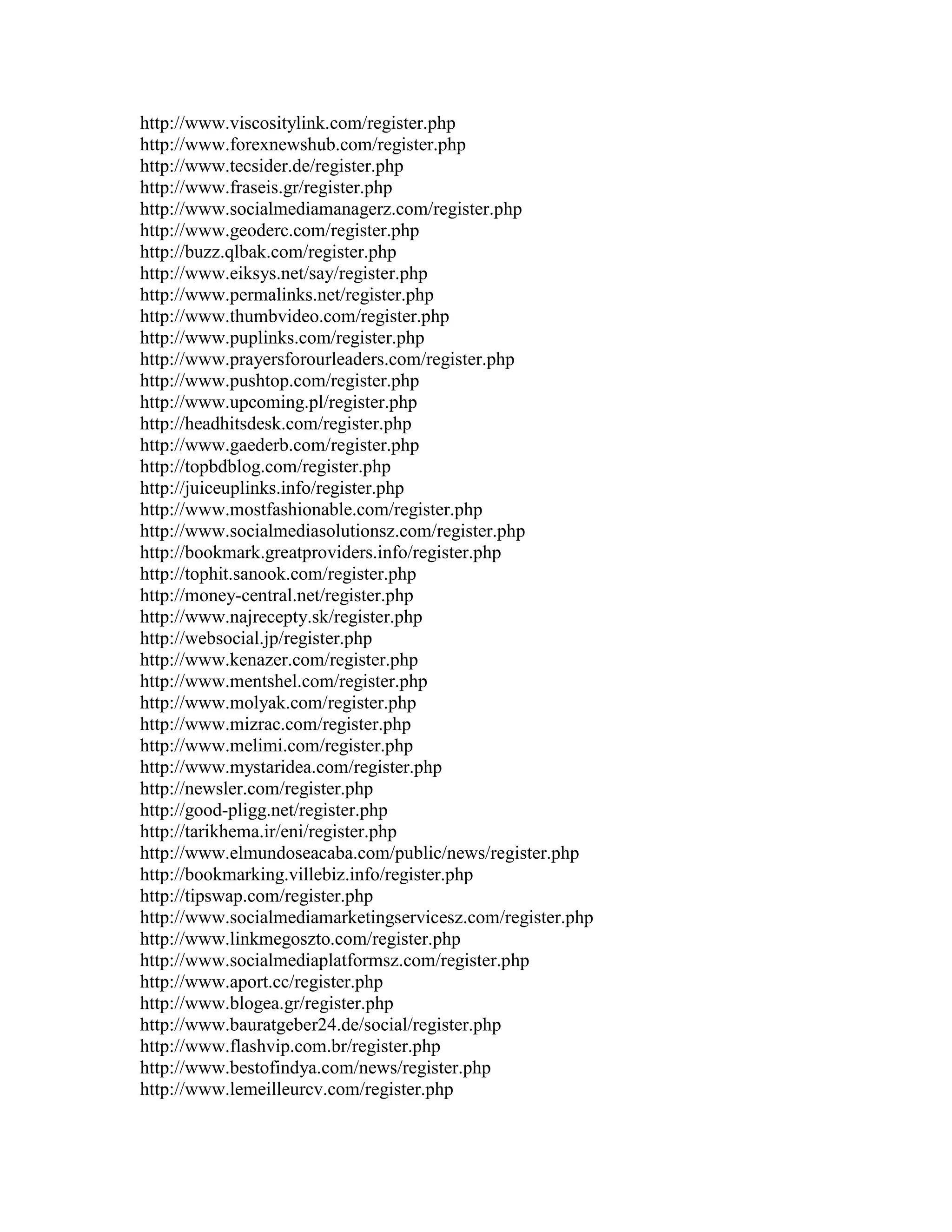 http://www.viscositylink.com/register.php
http://www.forexnewshub.com/register.php
http://www.tecsider.de/register.php
http://www.fraseis.gr/register.php
http://www.socialmediamanagerz.com/register.php
http://www.geoderc.com/register.php
http://buzz.qlbak.com/register.php
http://www.eiksys.net/say/register.php
http://www.permalinks.net/register.php
http://www.thumbvideo.com/register.php
http://www.puplinks.com/register.php
http://www.prayersforourleaders.com/register.php
http://www.pushtop.com/register.php
http://www.upcoming.pl/register.php
http://headhitsdesk.com/register.php
http://www.gaederb.com/register.php
http://topbdblog.com/register.php
http://juiceuplinks.info/register.php
http://www.mostfashionable.com/register.php
http://www.socialmediasolutionsz.com/register.php
http://bookmark.greatproviders.info/register.php
http://tophit.sanook.com/register.php
http://money-central.net/register.php
http://www.najrecepty.sk/register.php
http://websocial.jp/register.php
http://www.kenazer.com/register.php
http://www.mentshel.com/register.php
http://www.molyak.com/register.php
http://www.mizrac.com/register.php
http://www.melimi.com/register.php
http://www.mystaridea.com/register.php
http://newsler.com/register.php
http://good-pligg.net/register.php
http://tarikhema.ir/eni/register.php
http://www.elmundoseacaba.com/public/news/register.php
http://bookmarking.villebiz.info/register.php
http://tipswap.com/register.php
http://www.socialmediamarketingservicesz.com/register.php
http://www.linkmegoszto.com/register.php
http://www.socialmediaplatformsz.com/register.php
http://www.aport.cc/register.php
http://www.blogea.gr/register.php
http://www.bauratgeber24.de/social/register.php
http://www.flashvip.com.br/register.php
http://www.bestofindya.com/news/register.php
http://www.lemeilleurcv.com/register.php
 