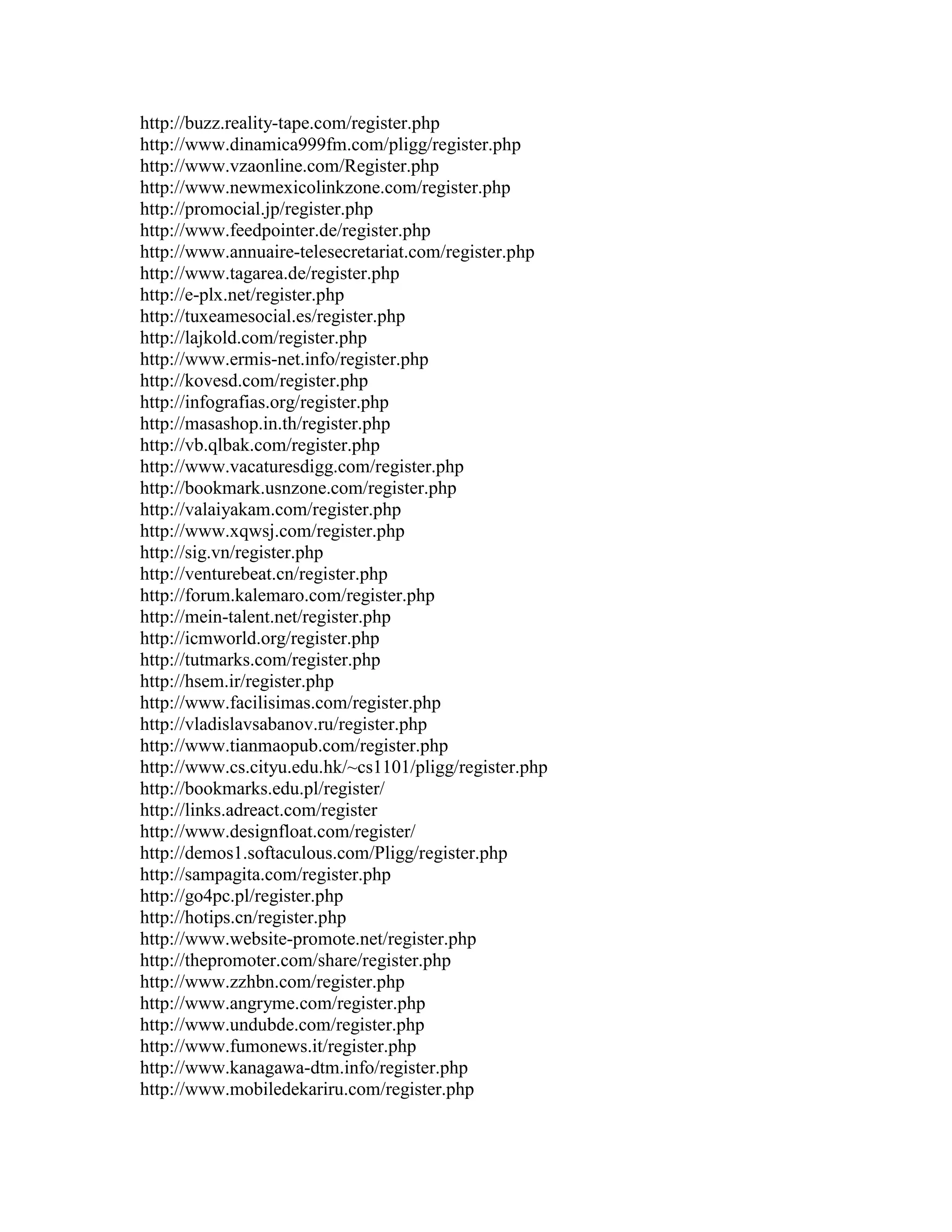 http://buzz.reality-tape.com/register.php
http://www.dinamica999fm.com/pligg/register.php
http://www.vzaonline.com/Register.php
http://www.newmexicolinkzone.com/register.php
http://promocial.jp/register.php
http://www.feedpointer.de/register.php
http://www.annuaire-telesecretariat.com/register.php
http://www.tagarea.de/register.php
http://e-plx.net/register.php
http://tuxeamesocial.es/register.php
http://lajkold.com/register.php
http://www.ermis-net.info/register.php
http://kovesd.com/register.php
http://infografias.org/register.php
http://masashop.in.th/register.php
http://vb.qlbak.com/register.php
http://www.vacaturesdigg.com/register.php
http://bookmark.usnzone.com/register.php
http://valaiyakam.com/register.php
http://www.xqwsj.com/register.php
http://sig.vn/register.php
http://venturebeat.cn/register.php
http://forum.kalemaro.com/register.php
http://mein-talent.net/register.php
http://icmworld.org/register.php
http://tutmarks.com/register.php
http://hsem.ir/register.php
http://www.facilisimas.com/register.php
http://vladislavsabanov.ru/register.php
http://www.tianmaopub.com/register.php
http://www.cs.cityu.edu.hk/~cs1101/pligg/register.php
http://bookmarks.edu.pl/register/
http://links.adreact.com/register
http://www.designfloat.com/register/
http://demos1.softaculous.com/Pligg/register.php
http://sampagita.com/register.php
http://go4pc.pl/register.php
http://hotips.cn/register.php
http://www.website-promote.net/register.php
http://thepromoter.com/share/register.php
http://www.zzhbn.com/register.php
http://www.angryme.com/register.php
http://www.undubde.com/register.php
http://www.fumonews.it/register.php
http://www.kanagawa-dtm.info/register.php
http://www.mobiledekariru.com/register.php
 