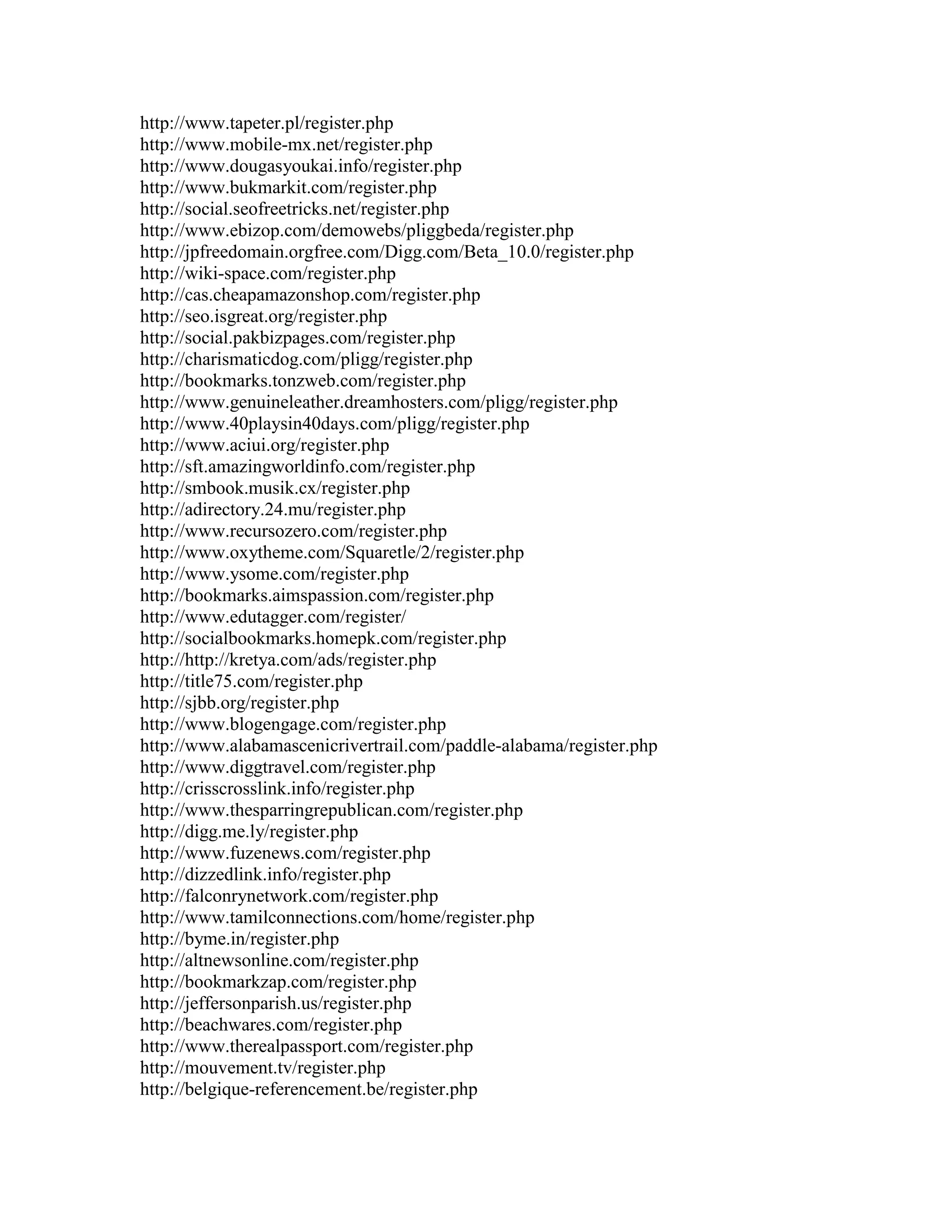 http://www.tapeter.pl/register.php
http://www.mobile-mx.net/register.php
http://www.dougasyoukai.info/register.php
http://www.bukmarkit.com/register.php
http://social.seofreetricks.net/register.php
http://www.ebizop.com/demowebs/pliggbeda/register.php
http://jpfreedomain.orgfree.com/Digg.com/Beta_10.0/register.php
http://wiki-space.com/register.php
http://cas.cheapamazonshop.com/register.php
http://seo.isgreat.org/register.php
http://social.pakbizpages.com/register.php
http://charismaticdog.com/pligg/register.php
http://bookmarks.tonzweb.com/register.php
http://www.genuineleather.dreamhosters.com/pligg/register.php
http://www.40playsin40days.com/pligg/register.php
http://www.aciui.org/register.php
http://sft.amazingworldinfo.com/register.php
http://smbook.musik.cx/register.php
http://adirectory.24.mu/register.php
http://www.recursozero.com/register.php
http://www.oxytheme.com/Squaretle/2/register.php
http://www.ysome.com/register.php
http://bookmarks.aimspassion.com/register.php
http://www.edutagger.com/register/
http://socialbookmarks.homepk.com/register.php
http://http://kretya.com/ads/register.php
http://title75.com/register.php
http://sjbb.org/register.php
http://www.blogengage.com/register.php
http://www.alabamascenicrivertrail.com/paddle-alabama/register.php
http://www.diggtravel.com/register.php
http://crisscrosslink.info/register.php
http://www.thesparringrepublican.com/register.php
http://digg.me.ly/register.php
http://www.fuzenews.com/register.php
http://dizzedlink.info/register.php
http://falconrynetwork.com/register.php
http://www.tamilconnections.com/home/register.php
http://byme.in/register.php
http://altnewsonline.com/register.php
http://bookmarkzap.com/register.php
http://jeffersonparish.us/register.php
http://beachwares.com/register.php
http://www.therealpassport.com/register.php
http://mouvement.tv/register.php
http://belgique-referencement.be/register.php
 