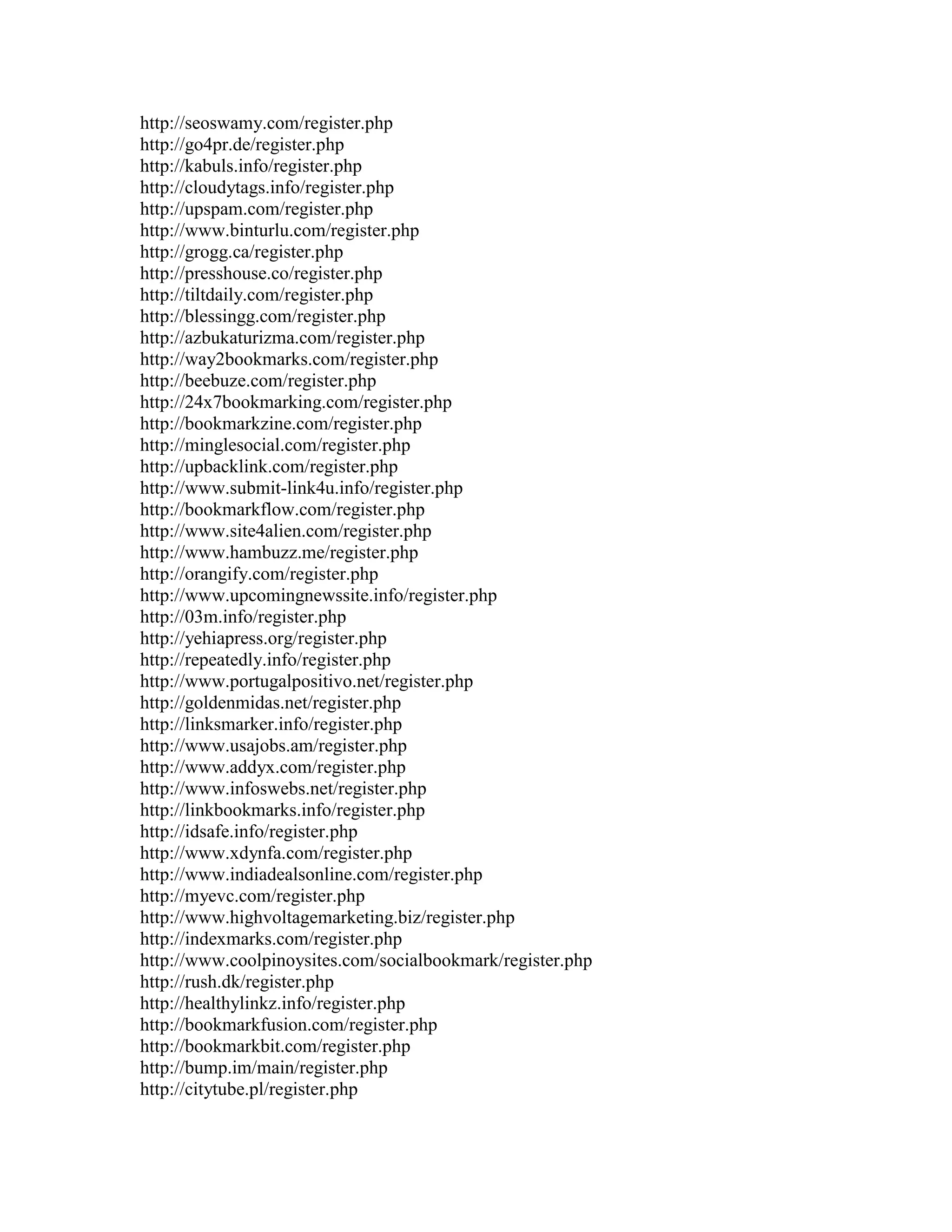 http://seoswamy.com/register.php
http://go4pr.de/register.php
http://kabuls.info/register.php
http://cloudytags.info/register.php
http://upspam.com/register.php
http://www.binturlu.com/register.php
http://grogg.ca/register.php
http://presshouse.co/register.php
http://tiltdaily.com/register.php
http://blessingg.com/register.php
http://azbukaturizma.com/register.php
http://way2bookmarks.com/register.php
http://beebuze.com/register.php
http://24x7bookmarking.com/register.php
http://bookmarkzine.com/register.php
http://minglesocial.com/register.php
http://upbacklink.com/register.php
http://www.submit-link4u.info/register.php
http://bookmarkflow.com/register.php
http://www.site4alien.com/register.php
http://www.hambuzz.me/register.php
http://orangify.com/register.php
http://www.upcomingnewssite.info/register.php
http://03m.info/register.php
http://yehiapress.org/register.php
http://repeatedly.info/register.php
http://www.portugalpositivo.net/register.php
http://goldenmidas.net/register.php
http://linksmarker.info/register.php
http://www.usajobs.am/register.php
http://www.addyx.com/register.php
http://www.infoswebs.net/register.php
http://linkbookmarks.info/register.php
http://idsafe.info/register.php
http://www.xdynfa.com/register.php
http://www.indiadealsonline.com/register.php
http://myevc.com/register.php
http://www.highvoltagemarketing.biz/register.php
http://indexmarks.com/register.php
http://www.coolpinoysites.com/socialbookmark/register.php
http://rush.dk/register.php
http://healthylinkz.info/register.php
http://bookmarkfusion.com/register.php
http://bookmarkbit.com/register.php
http://bump.im/main/register.php
http://citytube.pl/register.php
 