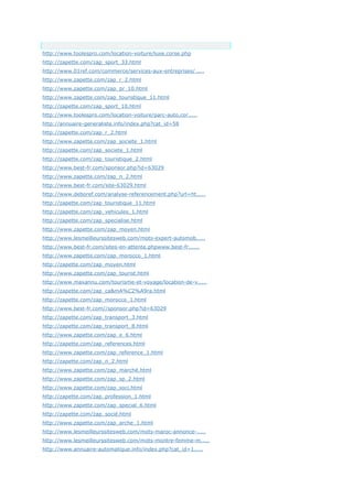 Anchor Text
http://www.toolespro.com/location-voiture/luxe,corse.php
http://zapette.com/zap_sport_33.html
http://www.01ref.com/commerce/services-aux-entreprises/.....
http://www.zapette.com/zap_r_2.html
http://www.zapette.com/zap_pr_10.html
http://www.zapette.com/zap_touristique_11.html
http://zapette.com/zap_sport_10.html
http://www.toolespro.com/location-voiture/parc-auto,cor.....
http://annuaire-generaliste.info/index.php?cat_id=58
http://zapette.com/zap_r_2.html
http://www.zapette.com/zap_societe_1.html
http://zapette.com/zap_societe_1.html
http://zapette.com/zap_touristique_2.html
http://www.best-fr.com/sponsor.php?id=63029
http://www.zapette.com/zap_n_2.html
http://www.best-fr.com/site-63029.html
http://www.deboref.com/analyse-referencement.php?url=ht.....
http://zapette.com/zap_touristique_11.html
http://zapette.com/zap_vehicules_1.html
http://zapette.com/zap_specialise.html
http://www.zapette.com/zap_moyen.html
http://www.lesmeilleurssitesweb.com/mots-expert-automob.....
http://www.best-fr.com/sites-en-attente.phpwww.best-fr......
http://www.zapette.com/zap_morocco_1.html
http://zapette.com/zap_moyen.html
http://www.zapette.com/zap_tourist.html
http://www.maxannu.com/tourisme-et-voyage/location-de-v.....
http://zapette.com/zap_ca&mA%C2%A9ra.html
http://zapette.com/zap_morocco_1.html
http://www.best-fr.com//sponsor.php?id=63029
http://zapette.com/zap_transport_3.html
http://zapette.com/zap_transport_8.html
http://www.zapette.com/zap_e_6.html
http://zapette.com/zap_references.html
http://www.zapette.com/zap_reference_1.html
http://zapette.com/zap_n_2.html
http://www.zapette.com/zap_marché.html
http://www.zapette.com/zap_sp_2.html
http://www.zapette.com/zap_soci.html
http://zapette.com/zap_profession_1.html
http://www.zapette.com/zap_special_6.html
http://zapette.com/zap_socié.html
http://www.zapette.com/zap_arche_1.html
http://www.lesmeilleurssitesweb.com/mots-maroc-annonce-.....
http://www.lesmeilleurssitesweb.com/mots-montre-femme-m.....
http://www.annuaire-automatique.info/index.php?cat_id=1.....
 