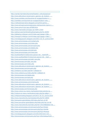 Anchor Text
http://carnet.ma/maroc/tourisme/location_voitures/jazzcar/
http://www.allovoiture.ma/annuaire_agences_de_location_.....
http://www.certifseo.com/tourisme-et-voyages/location-v.....
http://certifseo.com/tourisme-et-voyages/location-voitu.....
http://railticketreservation.blogspot.com/p/link-partne.....
http://www.annuaire.annoncedumaroc.net/tourisme-maroc-c.....
http://www.pme.fr/car-jazz-pf7609.html
http://www.marocb2b.com/jazz-car-4394-1.html
http://g2tout.org/membres02/g2tout/goto.php?id=26393
http://dpfashion.infoloyer.com/fr/index.asp?catego=15&c.....
http://maxigs72.infoloyer.com/fr/index.asp?catego=15&cl.....
http://revistaaguaysol1.blogspot.com/2013_02_01_archive.html
http://www.annoncecasa.com/contact.php
http://www.annoncecasa.com/index.php
http://www.annoncecasa.com/annuaire.php
http://www.annoncecasa.com/delete.php
http://www.annoncecasa.com/edit.php
http://www.annoncecasa.com/news.php
http://auditseoflash.fr/sites/www.jazzcar.net__hash529f.....
http://www.auditseoflash.fr/sites/www.jazzcar.net__hash.....
http://www.annoncecasa.com/add_new.php
http://annoncecasa.com/add_new.php
http://annoncecasa.com/index.php
http://www.allovoiture.ma/annuaire_agences_de_location_.....
http://annoncecasa.com/annuaire.php
http://webannu.eu/index.php?dir=12&start=6
http://www.webannu.eu/index.php?dir=12&start=6
http://annoncecasa.com/delete.php
http://annoncecasa.com/edit.php
http://www.allovoiture.ma/annuaire_agences_de_location_.....
http://www.annoncecasa.com/cinema.php
http://www.allovoiture.ma/annuaire_agences_de_location_.....
http://www.allovoiture.ma/annuaire_agences_de_location_.....
http://annoncecasa.com/horoscope.php
http://www.voiture-au-maroc.ma/location/index.php?ja=ja.....
http://voiture-au-maroc.ma/location/index.php?ja=ja&ja=.....
http://infopromosiblog.blogspot.com/2013_02_01_archive.html
http://www.marocherche.ma/modules/info.php?id=18654
http://annuaires-generalistes.info/index.php?cat_id=58
http://www.annuaires-generalistes.info/index.php?cat_id=58
http://www.marocherche.ma/index.php?do=cherch&&alpha=J&.....
http://www.annoncecasa.com/annuaire.php?typ=Emploi
http://www.annoncecasa.com/annuaire.php?typ=Famille
http://www.annoncecasa.com/annuaire.php?typ=Musique
http://revistaaguaysol1.blogspot.com/2013/02/votre-voit.....
http://annoncecasa.com/annuaire.php?typ=Informatique%20.....
 