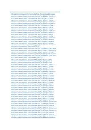 Anchor Text
http://annoncecasa.com/annuaire.php?typ=Tourisme,%20voyages
http://www.annoncecasa.com/repondre.php?Id=23&On=Cherch.....
http://www.annoncecasa.com/repondre.php?Id=26&On=Cherch.....
http://www.annoncecasa.com/repondre.php?Id=35&On=Teleph.....
http://www.annoncecasa.com/repondre.php?Id=35&On=Coloca.....
http://www.annoncecasa.com/repondre.php?Id=39&On=Coloca.....
http://www.annoncecasa.com/repondre.php?Id=48&On=Coloca.....
http://www.annoncecasa.com/repondre.php?Id=32&On=Teleph.....
http://www.annoncecasa.com/repondre.php?Id=34&On=Teleph.....
http://www.annoncecasa.com/repondre.php?Id=36&On=Teleph.....
http://www.annoncecasa.com/repondre.php?Id=38&On=Teleph.....
http://www.annoncecasa.com/repondre.php?Id=60&On=Societes
http://www.annoncecasa.com/repondre.php?Id=64&On=Societes
http://www.annoncecasa.com/repondre.php?Id=12&On=Perdu%.....
http://annoncecasa.com/innews.php?id=97
http://www.annoncecasa.com/repondre.php?Id=18&On=Pharmacies
http://www.annoncecasa.com/repondre.php?Id=25&On=Pharmacies
http://www.annoncecasa.com/repondre.php?Id=15&On=Perdu%.....
http://www.annoncecasa.com/repondre.php?Id=19&On=Perdu%.....
http://www.annoncecasa.com/innews.php?id=91
http://www.annoncecasa.com/repondre.php?Id=61&On=Moto
http://www.annoncecasa.com/repondre.php?Id=66&On=Moto
http://www.annoncecasa.com/repondre.php?Id=37&On=Teleph.....
http://www.annoncecasa.com/repondre.php?Id=88&On=Fermes
http://www.annoncecasa.com/repondre.php?Id=96&On=Fermes
http://www.annoncecasa.com/repondre.php?Id=25&On=Cherch.....
http://www.annoncecasa.com/repondre.php?Id=29&On=Cherch.....
http://www.annoncecasa.com/repondre.php?Id=56&On=Societes
http://www.annoncecasa.com/repondre.php?Id=57&On=Societes
http://www.annoncecasa.com/repondre.php?Id=62&On=Societes
http://www.annoncecasa.com/repondre.php?Id=81&On=Fermes
http://www.annoncecasa.com/repondre.php?Id=90&On=Mobilier
http://www.annoncecasa.com/repondre.php?Id=91&On=Mobilier
http://www.annoncecasa.com/repondre.php?Id=94&On=Mobilier
http://www.annoncecasa.com/repondre.php?Id=95&On=Mobilier
http://www.annoncecasa.com/repondre.php?Id=96&On=Mobilier
http://www.annoncecasa.com/repondre.php?Id=97&On=Mobilier
http://www.annoncecasa.com/repondre.php?Id=52&On=Societes
http://www.annoncecasa.com/repondre.php?Id=168&On=Deman.....
http://www.annoncecasa.com/repondre.php?Id=169&On=Deman.....
http://www.annoncecasa.com/repondre.php?Id=173&On=Deman.....
http://www.annoncecasa.com/repondre.php?Id=175&On=Deman.....
http://www.annoncecasa.com/repondre.php?Id=176&On=Deman.....
http://www.annoncecasa.com/repondre.php?Id=177&On=Deman.....
http://www.annoncecasa.com/repondre.php?Id=180&On=Deman.....
http://www.annoncecasa.com/repondre.php?Id=285&On=Locat.....
 