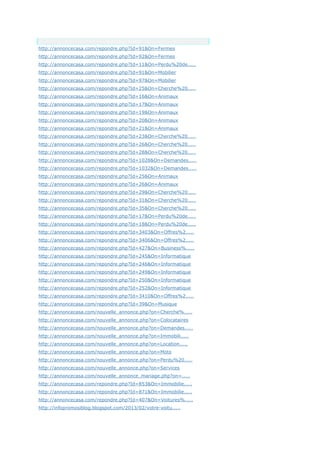 Anchor Text
http://annoncecasa.com/repondre.php?Id=91&On=Fermes
http://annoncecasa.com/repondre.php?Id=92&On=Fermes
http://annoncecasa.com/repondre.php?Id=11&On=Perdu%20de.....
http://annoncecasa.com/repondre.php?Id=91&On=Mobilier
http://annoncecasa.com/repondre.php?Id=97&On=Mobilier
http://annoncecasa.com/repondre.php?Id=25&On=Cherche%20.....
http://annoncecasa.com/repondre.php?Id=16&On=Animaux
http://annoncecasa.com/repondre.php?Id=17&On=Animaux
http://annoncecasa.com/repondre.php?Id=19&On=Animaux
http://annoncecasa.com/repondre.php?Id=20&On=Animaux
http://annoncecasa.com/repondre.php?Id=21&On=Animaux
http://annoncecasa.com/repondre.php?Id=23&On=Cherche%20.....
http://annoncecasa.com/repondre.php?Id=26&On=Cherche%20.....
http://annoncecasa.com/repondre.php?Id=28&On=Cherche%20.....
http://annoncecasa.com/repondre.php?Id=1028&On=Demandes.....
http://annoncecasa.com/repondre.php?Id=1032&On=Demandes.....
http://annoncecasa.com/repondre.php?Id=25&On=Animaux
http://annoncecasa.com/repondre.php?Id=26&On=Animaux
http://annoncecasa.com/repondre.php?Id=29&On=Cherche%20.....
http://annoncecasa.com/repondre.php?Id=31&On=Cherche%20.....
http://annoncecasa.com/repondre.php?Id=35&On=Cherche%20.....
http://annoncecasa.com/repondre.php?Id=17&On=Perdu%20de.....
http://annoncecasa.com/repondre.php?Id=18&On=Perdu%20de.....
http://annoncecasa.com/repondre.php?Id=3403&On=Offres%2.....
http://annoncecasa.com/repondre.php?Id=3406&On=Offres%2.....
http://annoncecasa.com/repondre.php?Id=427&On=Business%.....
http://annoncecasa.com/repondre.php?Id=245&On=Informatique
http://annoncecasa.com/repondre.php?Id=246&On=Informatique
http://annoncecasa.com/repondre.php?Id=249&On=Informatique
http://annoncecasa.com/repondre.php?Id=250&On=Informatique
http://annoncecasa.com/repondre.php?Id=252&On=Informatique
http://annoncecasa.com/repondre.php?Id=3410&On=Offres%2.....
http://annoncecasa.com/repondre.php?Id=39&On=Musique
http://annoncecasa.com/nouvelle_annonce.php?on=Cherche%.....
http://annoncecasa.com/nouvelle_annonce.php?on=Colocataires
http://annoncecasa.com/nouvelle_annonce.php?on=Demandes.....
http://annoncecasa.com/nouvelle_annonce.php?on=Immobili.....
http://annoncecasa.com/nouvelle_annonce.php?on=Location.....
http://annoncecasa.com/nouvelle_annonce.php?on=Moto
http://annoncecasa.com/nouvelle_annonce.php?on=Perdu%20.....
http://annoncecasa.com/nouvelle_annonce.php?on=Services
http://annoncecasa.com/nouvelle_annonce_mariage.php?on=.....
http://annoncecasa.com/repondre.php?Id=853&On=Immobilie.....
http://annoncecasa.com/repondre.php?Id=871&On=Immobilie.....
http://annoncecasa.com/repondre.php?Id=407&On=Voitures%.....
http://infopromosiblog.blogspot.com/2013/02/votre-voitu.....
 