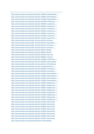 Anchor Text
http://annoncecasa.com/repondre.php?Id=154&On=Demandes%.....
http://annoncecasa.com/repondre.php?Id=168&On=Demandes%.....
http://annoncecasa.com/repondre.php?Id=177&On=Demandes%.....
http://annoncecasa.com/repondre.php?Id=3397&On=Offres%2.....
http://annoncecasa.com/repondre.php?Id=184&On=Location%.....
http://annoncecasa.com/repondre.php?Id=200&On=Location%.....
http://annoncecasa.com/repondre.php?Id=217&On=Location%.....
http://annoncecasa.com/repondre.php?Id=284&On=Location%.....
http://annoncecasa.com/repondre.php?Id=285&On=Location%.....
http://annoncecasa.com/repondre.php?Id=297&On=Location%.....
http://annoncecasa.com/repondre.php?Id=321&On=Location%.....
http://annoncecasa.com/nouvelle_annonce.php?on=Animaux
http://annoncecasa.com/nouvelle_annonce.php?on=Demandes.....
http://annoncecasa.com/nouvelle_annonce.php?on=Immobili.....
http://annoncecasa.com/nouvelle_annonce.php?on=Voitures.....
http://annoncecasa.com/repondre.php?Id=94&On=Mobilier
http://annoncecasa.com/repondre.php?Id=99&On=Mobilier
http://annoncecasa.com/repondre.php?Id=291&On=Services
http://annoncecasa.com/repondre.php?Id=588&On=Terrains
http://annoncecasa.com/repondre.php?Id=3399&On=Offres%2.....
http://annoncecasa.com/repondre.php?Id=255&On=Informatique
http://annoncecasa.com/nouvelle_annonce.php?on=Informatique
http://annoncecasa.com/nouvelle_annonce_mariage.php?on=.....
http://annoncecasa.com/repondre.php?Id=850&On=Immobilie.....
http://annoncecasa.com/repondre.php?Id=851&On=Immobilie.....
http://annoncecasa.com/repondre.php?Id=161&On=Demandes%.....
http://annoncecasa.com/repondre.php?Id=175&On=Demandes%.....
http://annoncecasa.com/repondre.php?Id=176&On=Demandes%.....
http://annoncecasa.com/repondre.php?Id=179&On=Demandes%.....
http://annoncecasa.com/repondre.php?Id=185&On=Magasins%.....
http://annoncecasa.com/repondre.php?Id=186&On=Magasins%.....
http://annoncecasa.com/repondre.php?Id=189&On=Magasins%.....
http://annoncecasa.com/repondre.php?Id=190&On=Magasins%.....
http://annoncecasa.com/repondre.php?Id=191&On=Magasins%.....
http://annoncecasa.com/repondre.php?Id=193&On=Magasins%.....
http://annoncecasa.com/repondre.php?Id=194&On=Magasins%.....
http://annoncecasa.com/repondre.php?Id=192&On=Magasins%.....
http://annoncecasa.com/repondre.php?Id=257&On=Rencontres
http://annoncecasa.com/repondre.php?Id=259&On=Rencontres
http://annoncecasa.com/repondre.php?Id=268&On=Rencontres
http://annoncecasa.com/repondre.php?Id=272&On=Rencontres
http://annoncecasa.com/repondre.php?Id=274&On=Rencontres
http://annoncecasa.com/repondre.php?Id=275&On=Rencontres
http://annoncecasa.com/repondre.php?Id=276&On=Rencontres
http://annoncecasa.com/repondre.php?Id=277&On=Rencontres
http://annoncecasa.com/news.php?Rubrique=Informatique
 