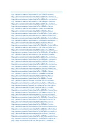 Anchor Text
http://annoncecasa.com/repondre.php?Id=306&On=Services
http://annoncecasa.com/repondre.php?Id=1037&On=Demandes.....
http://annoncecasa.com/repondre.php?Id=1294&On=Immobili.....
http://annoncecasa.com/repondre.php?Id=1295&On=Immobili.....
http://annoncecasa.com/repondre.php?Id=1297&On=Immobili.....
http://annoncecasa.com/repondre.php?Id=432&On=Mariage
http://annoncecasa.com/repondre.php?Id=437&On=Mariage
http://annoncecasa.com/repondre.php?Id=440&On=Mariage
http://annoncecasa.com/repondre.php?Id=297&On=Ventes%20.....
http://annoncecasa.com/repondre.php?Id=314&On=Ventes%20.....
http://annoncecasa.com/repondre.php?Id=315&On=Ventes%20.....
http://annoncecasa.com/repondre.php?Id=428&On=Business%.....
http://annoncecasa.com/repondre.php?Id=428&On=Mariage
http://annoncecasa.com/repondre.php?Id=311&On=Ventes%20.....
http://annoncecasa.com/repondre.php?Id=313&On=Ventes%20.....
http://annoncecasa.com/repondre.php?Id=3396&On=Offres%2.....
http://annoncecasa.com/repondre.php?Id=3401&On=Offres%2.....
http://annoncecasa.com/repondre.php?Id=3408&On=Offres%2.....
http://annoncecasa.com/repondre.php?Id=1284&On=Immobili.....
http://annoncecasa.com/repondre.php?Id=1290&On=Immobili.....
http://annoncecasa.com/repondre.php?Id=1298&On=Immobili.....
http://annoncecasa.com/repondre.php?Id=1299&On=Immobili.....
http://annoncecasa.com/repondre.php?Id=1300&On=Immobili.....
http://annoncecasa.com/repondre.php?Id=318&On=Ventes%20.....
http://annoncecasa.com/repondre.php?Id=442&On=Mariage
http://annoncecasa.com/repondre.php?Id=444&On=Mariage
http://annoncecasa.com/repondre.php?Id=457&On=Mariage
http://annoncecasa.com/repondre.php?Id=82&On=Fermes
http://annoncecasa.com/nouvelle_annonce.php?on=Business.....
http://annoncecasa.com/nouvelle_annonce.php?on=Offres%2.....
http://annoncecasa.com/nouvelle_annonce.php?on=Pharmacies
http://annoncecasa.com/nouvelle_annonce.php?on=Societes
http://annoncecasa.com/repondre.php?Id=399&On=Voitures%.....
http://annoncecasa.com/repondre.php?Id=389&On=Voitures%.....
http://annoncecasa.com/repondre.php?Id=391&On=Voitures%.....
http://annoncecasa.com/repondre.php?Id=398&On=Voitures%.....
http://annoncecasa.com/repondre.php?Id=405&On=Voitures%.....
http://annoncecasa.com/repondre.php?Id=590&On=Terrains
http://annoncecasa.com/repondre.php?Id=592&On=Terrains
http://annoncecasa.com/repondre.php?Id=251&On=Informatique
http://annoncecasa.com/repondre.php?Id=253&On=Informatique
http://annoncecasa.com/repondre.php?Id=847&On=Immobilie.....
http://annoncecasa.com/repondre.php?Id=190&On=Location%.....
http://annoncecasa.com/repondre.php?Id=197&On=Location%.....
http://annoncecasa.com/repondre.php?Id=283&On=Location%.....
http://www.annoncecasa.com/annuaire.php?typ=Administrat.....
 