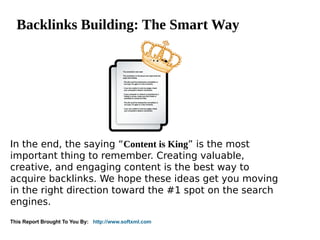 Backlinks Building: The Smart Way




In the end, the saying “Content is King” is the most
important thing to remember. Creating valuable,
creative, and engaging content is the best way to
acquire backlinks. We hope these ideas get you moving
in the right direction toward the #1 spot on the search
engines.
This Report Brought To You By: http://www.softxml.com
 