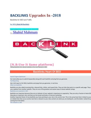 BACKLINKS Upgrades In -2018
Backlinks for SEO and Traffic
In: SEO (High DR Backlink)

 Last Updated On: 12March 2018 - 06:45 PM
By: Shahid Mahmum
[N.B:Use It Same platform]
Getting Backlinks from relevant websites is the most important in SEO
Backlinks Heart Of SEO
Search Engine Optimized
Our tools allow you to submit keyword(s) along with each backlink and ping that you generate.
Full Reporting
Get a full report of all URLS, backlinks and pings that you generate, in real time.
What are backlinks
Backlinks are also called incoming links, inbound links, inlinks, and inward links. They are links that point to a specific web page. They a
your website from another website. They are one of the greatest and easiest ways to boost website ratings.
Backlinks are essential in SEO
Backlinks are important because they are an indicator of your website's importance or popularity. They are only a fraction of what SEO
they play an important role, and they are the bread and butter of internet marketing.
Another important factor of any backlinks you have pointing to your site is the anchor text. This is the actual text that is linked to your
on related sites that use an anchor text that is relevant to your sites content are what you are looking for, and the better ranked the p
coming from the better.
This website is safe
 