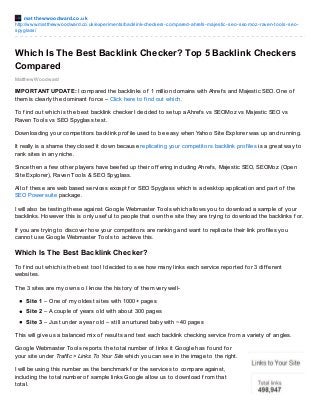 mat t hewwoodward.co.uk
http://www.matthewwoodward.co.uk/experiments/backlink-checkers-compared-ahrefs-majestic-seo-seomoz-raven-tools-seo-
spyglass/
Matthew Woodward
Which Is The Best Backlink Checker? Top 5 Backlink Checkers
Compared
IMPORTANT UPDATE: I compared the backlinks of 1 million domains with Ahref s and Majestic SEO. One of
them is clearly the dominant f orce – Click here to f ind out which.
To f ind out which is the best backlink checker I decided to setup a Ahref s vs SEOMoz vs Majestic SEO vs
Raven Tools vs SEO Spyglass test.
Downloading your competitors backlink prof ile used to be easy when Yahoo Site Explorer was up and running.
It really is a shame they closed it down because replicating your competitors backlink prof iles is a great way to
rank sites in any niche.
Since then a f ew other players have beef ed up their of f ering including Ahref s, Majestic SEO, SEOMoz (Open
Site Explorer), Raven Tools & SEO Spyglass.
All of these are web based services except f or SEO Spyglass which is a desktop application and part of the
SEO Powersuite package.
I will also be testing these against Google Webmaster Tools which allows you to download a sample of your
backlinks. However this is only usef ul to people that own the site they are trying to download the backlinks f or.
If you are trying to discover how your competitors are ranking and want to replicate their link prof iles you
cannot use Google Webmaster Tools to achieve this.
Which Is The Best Backlink Checker?
To f ind out which is the best tool I decided to see how many links each service reported f or 3 dif f erent
websites.
The 3 sites are my own so I know the history of them very well-
Site 1 – One of my oldest sites with 1000+ pages
Site 2 – A couple of years old with about 300 pages
Site 3 – Just under a year old – still a nurtured baby with ~40 pages
This will give us a balanced mix of results and test each backlink checking service f rom a variety of angles.
Google Webmaster Tools reports the total number of links it Google has f ound f or
your site under Traffic > Links To Your Site which you can see in the image to the right.
I will be using this number as the benchmark f or the services to compare against,
including the total number of sample links Google allow us to download f rom that
total.
 