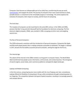 Computers have become an indispensable part of our daily lives, transforming the way we work,
communicate, and navigate the world. The journey of computers from room-sized machines to sleek,
portable devices is a testament to the remarkable progress in technology. This article explores the
evolution of computers, their impact on society, and the future of computing.
The Early Days:
The inception of computers can be traced back to the early 20th century. In the 1930s and 1940s,
pioneers like Alan Turing and John Atanasoff laid the foundation for electronic computing. The first
electronic digital computer, ENIAC, was unveiled in 1946, occupying an entire room and weighing
several tons.
The Rise of Personal Computers:
The 1970s witnessed a revolution with the introduction of personal computers. Companies like Apple
and Microsoft played pivotal roles in making computers accessible to individuals. The Apple II, released
in 1977, became the first widely successful personal computer, setting the stage for the PC era.
The Internet Age:
The advent of the internet in the 1990s marked a turning point in computer history. The World Wide
Web transformed how people access information, communicate, and conduct business. The emergence
of search engines, social media, and e-commerce platforms reshaped the digital landscape.
Laptops and Mobile Computing:
In the 21st century, computing became more mobile with the rise of laptops and, later, smartphones.
Laptops offered the flexibility of computing on the go, while smartphones brought computing power to
our fingertips. The competition between tech giants fueled innovation, resulting in increasingly powerful
and compact devices.
 