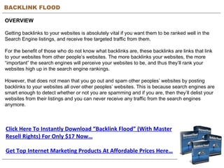 BACKLINK FLOOD OVERVIEW Getting backlinks to your websites is absolutely vital if you want them to be ranked well in the Search Engine listings, and receive free targeted traffic from them. For the benefit of those who do not know what backlinks are, these backlinks are links that link to your websites from other people’s websites. The more backlinks your websites, the more “important” the search engines will perceive your websites to be, and thus they’ll rank your websites high up in the search engine rankings. However, that does not mean that you go out and spam other peoples’ websites by posting backlinks to your websites all over other peoples’ websites. This is because search engines are smart enough to detect whether or not you are spamming and if you are, then they’ll delist your websites from their listings and you can never receive any traffic from the search engines anymore. Click Here To Instantly Download “Backlink Flood” (With Master Resell Rights) For Only $17 Now… Get Top Internet Marketing Products At Affordable Prices Here… 