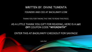 WRITTEN BY: DIVINE TUMENTA
FOUNDER AND CEO AT BACKLINKFY.COM
THANK YOU FOR TAKING THE TIME TO READ THIS PIECE.
AS A LITTLE THANK YOU GIFT FOR READING, HERE IS A 20%
OFF COUPON CODE “MYGROWTH”
ENTER THIS AT BACKLINKFY CHECKOUT FOR SAVINGS!
Lets Go!
 