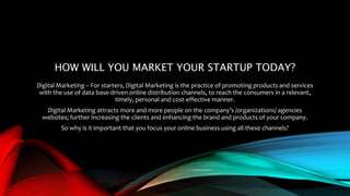 HOW WILL YOU MARKET YOUR STARTUP TODAY?
Digital Marketing – For starters, Digital Marketing is the practice of promoting products and services
with the use of data base-driven online distribution channels, to reach the consumers in a relevant,
timely, personal and cost-effective manner.
Digital Marketing attracts more and more people on the company’s /organizations/ agencies
websites; further increasing the clients and enhancing the brand and products of your company.
So why is it important that you focus your online business using all these channels?
 
