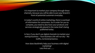 It is important to market your company through these
channels, because you will be able to put your brand in
front of potential customers everyday.
In today’s world of online marketing, there is overload
of information for consumers. So in order for you to
compete, you need to also have your products and
services strategically placed in the noise that’s being
published today.
In fact, if you don’t use digital channels to market your
startup business – Your business Life will run dry – No
traffic, no brand presence.
How does Backlinkfy help your business with digital
marketing?
Lets find out……
 