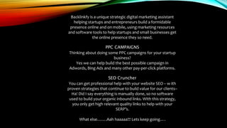 Backlinkfy is a unique strategic digital marketing assistant
helping startups and entrepreneurs build a formidable
presence online and on mobile, using marketing resources
and software tools to help startups and small businesses get
the online presence they so need.
PPC CAMPAIGNS
Thinking about doing some PPC campaigns for your startup
business?
Yes we can help build the best possible campaign in
Adwords, Bing Ads and many other pay-per-click platforms.
SEO Cruncher
You can get professional help with your website SEO – w ith
proven strategies that continue to build value for our clients–
Ha! Did I say everything is manually done, so no software
used to build your organic inbound links. With this strategy,
you only get high relevant quality links to help with your
SERP’s.
What else…….Aah haaaaa!!! Lets keep going….
 
