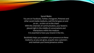 Social Media
You are on Facebook, Twitter, Instagram, Pinterest and
other social media mediums, well the list goes on and
on on…so lets cut to the chase.
With this channels of communication, your brand is
placed right in the middle of conversations and
interactions within the medium.
It is essential to have your brand in the mix.
Backlinkfy helps you establish your presence on these
mediums, so you can grow, acquire new customers
and maintain your brand presence online.
 