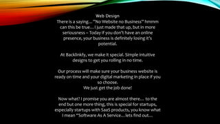 Web Design
There is a saying…”No Website no Business” hmmm
can this be true…I just made that up, but in more
seriousness – Today if you don’t have an online
presence, your business is definitely losing it’s
potential.
At Backlinkfy, we make it special. Simple intuitive
designs to get you rolling in no time.
Our process will make sure your business website is
ready on time and your digital marketing in place if you
so choose.
We just get the job done!
Now what? I promise you are almost there… to the
end but one more thing, this is special for startups,
especially startups with SaaS products, you know what
I mean “Software As A Service…lets find out…
 
