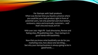 For Startups with SaaS products
When was the last time you found a universe where
you could list your SaaS product right in front of
potential users, not only potential users but testers,
reviewers, raters and eventually customers…well
that’s the end result, isn’t it?
With over 200+ High PR - SaaS directories, Review and
Rating sites, PR publishing sites – Your startup is in
good hands with backlinkfy.
Now that you know what backlinkfy can do for you
marketing wise, how about one last thing…
See why your startup business is always going to be in
good hands….
 