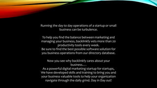 Running the day to day operations of a startup or small
business can be turbulence.
To help you find the balance between marketing and
managing your business, backlinkfy vets more than 20
productivity tools every week.
Be sure to find the best possible software solution for
you business operations from our directory database.
Now you see why backlinkfy cares about your
business….
As a powerful digital marketing startup for startups,
We have developed skills and training to bring you and
your business valuable tools to help your organization
navigate through the daily grind. Day in Day out!
 