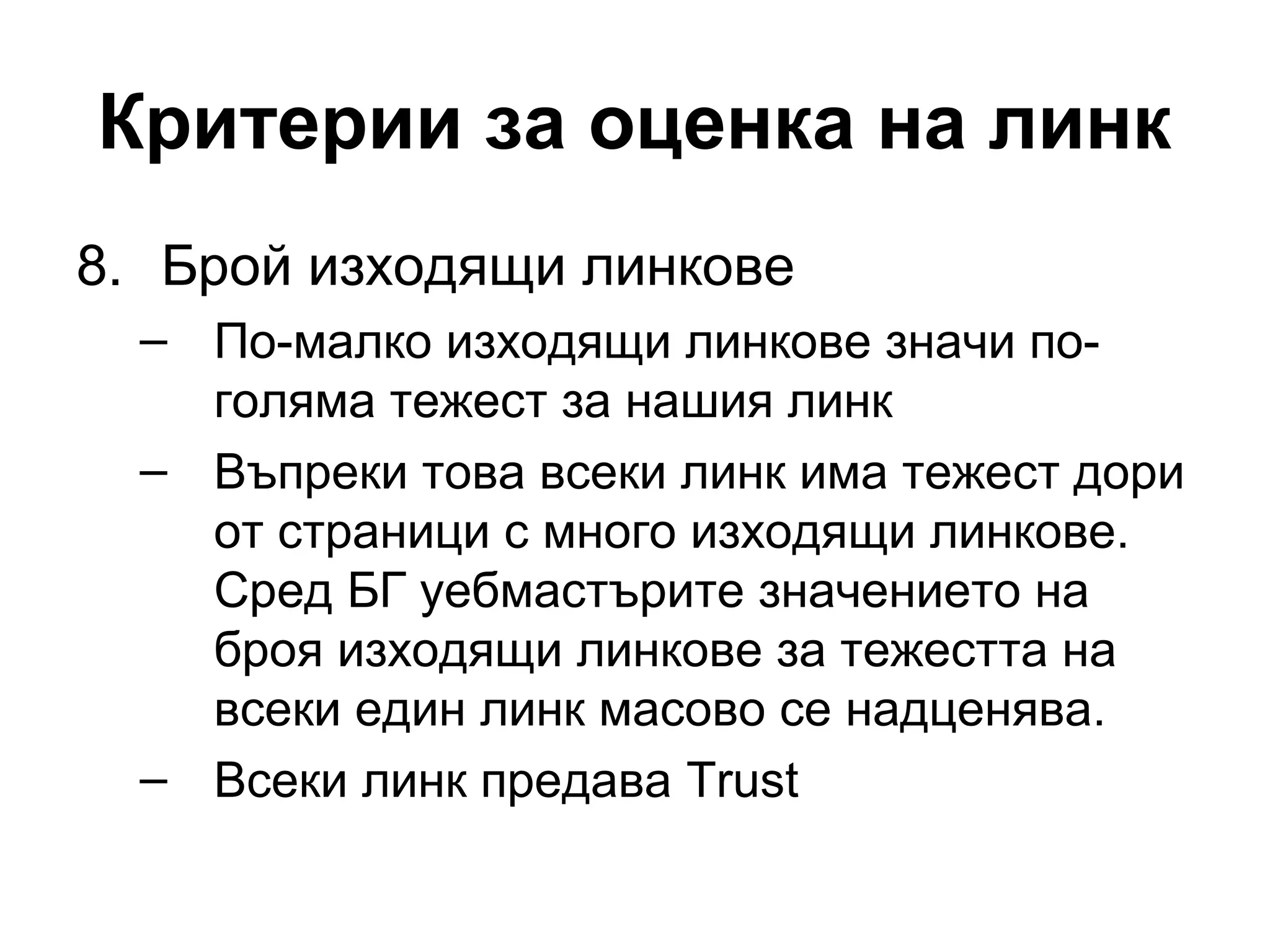 Критерии за оценка на линк
8. Брой изходящи линкове
– По-малко изходящи линкове значи по-
голяма тежест за нашия линк
– Въпреки това всеки линк има тежест дори
от страници с много изходящи линкове.
Сред БГ уебмастърите значението на
броя изходящи линкове за тежестта на
всеки един линк масово се надценява.
– Всеки линк предава Trust
 
