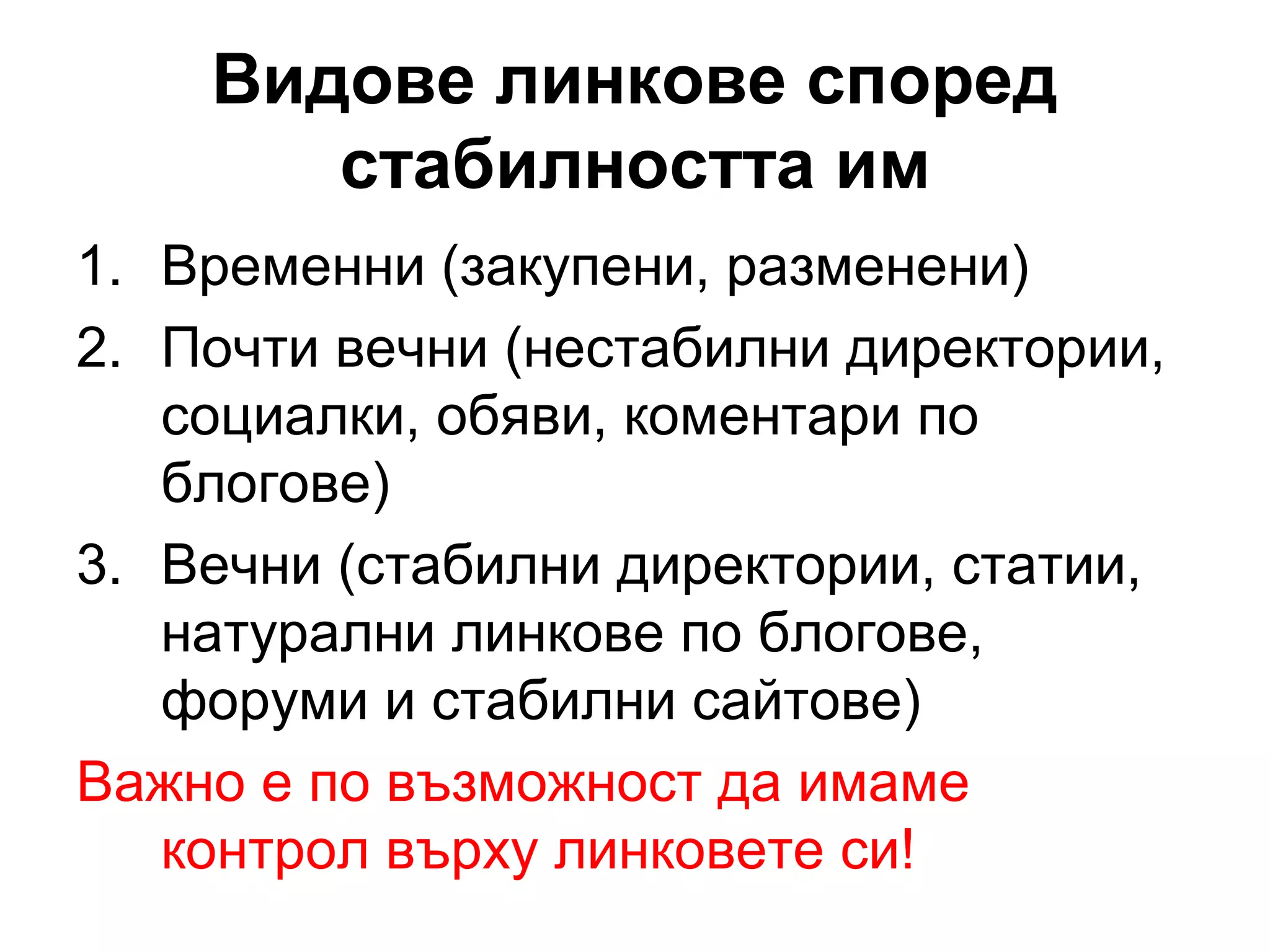 Видове линкове според
стабилността им
1. Временни (закупени, разменени)
2. Почти вечни (нестабилни директории,
социалки, обяви, коментари по
блогове)
3. Вечни (стабилни директории, статии,
натурални линкове по блогове,
форуми и стабилни сайтове)
Важно е по възможност да имаме
контрол върху линковете си!
 