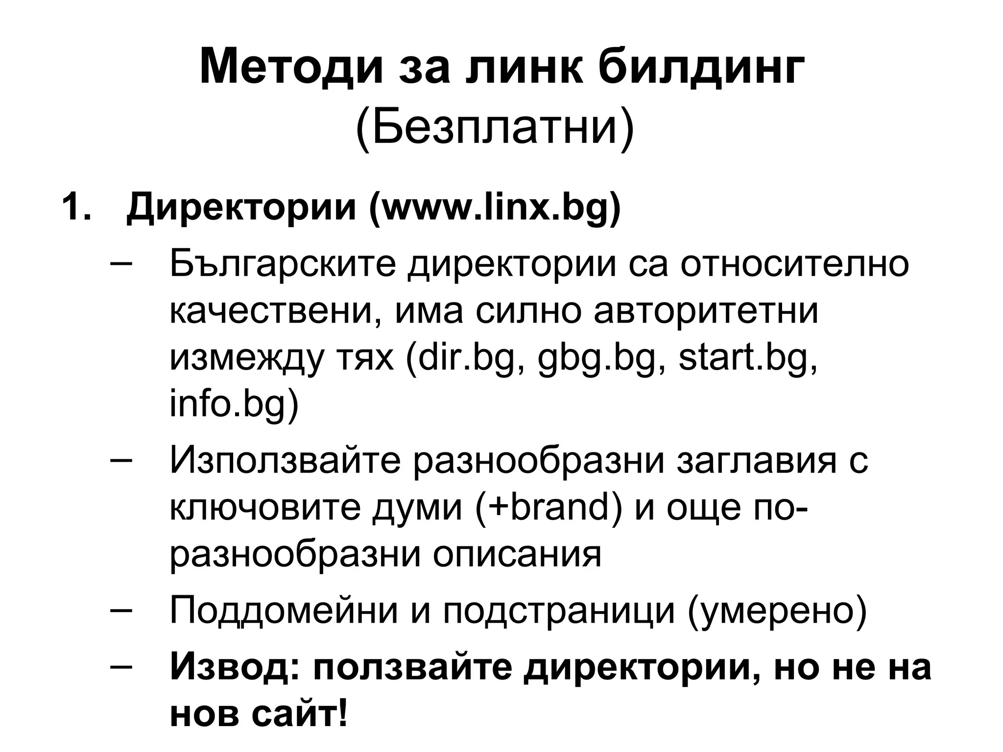Методи за линк билдинг
(Безплатни)
1. Директории (www.linx.bg)
– Българските директории са относително
качествени, има силно авторитетни
измежду тях (dir.bg, gbg.bg, start.bg,
info.bg)
– Използвайте разнообразни заглавия с
ключовите думи (+brand) и още по-
разнообразни описания
– Поддомейни и подстраници (умерено)
– Извод: ползвайте директории, но не на
нов сайт!
 