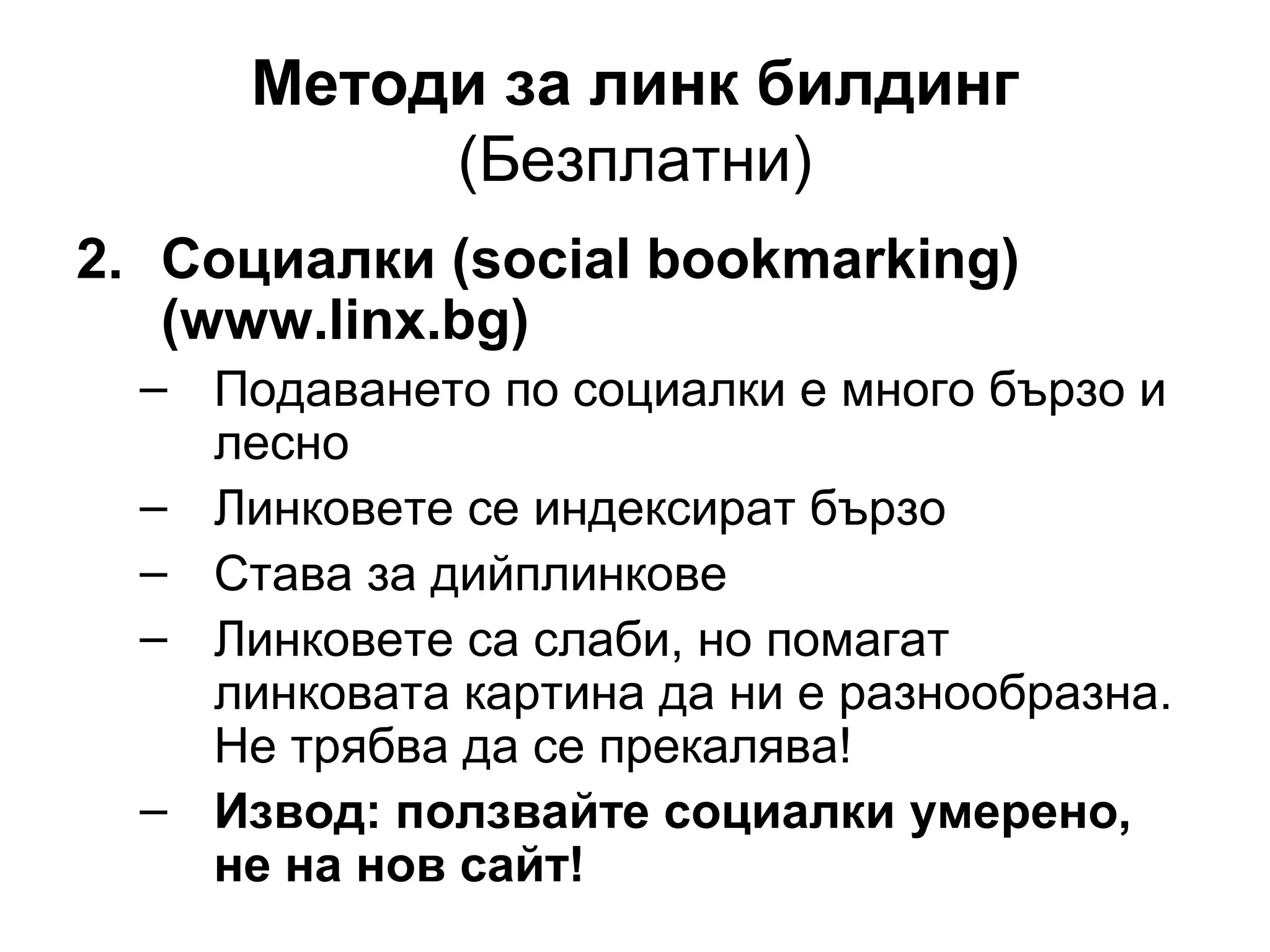 Методи за линк билдинг
(Безплатни)
2. Социалки (social bookmarking)
(www.linx.bg)
– Подаването по социалки е много бързо и
лесно
– Линковете се индексират бързо
– Става за дийплинкове
– Линковете са слаби, но помагат
линковата картина да ни е разнообразна.
Не трябва да се прекалява!
– Извод: ползвайте социалки умерено,
не на нов сайт!
 