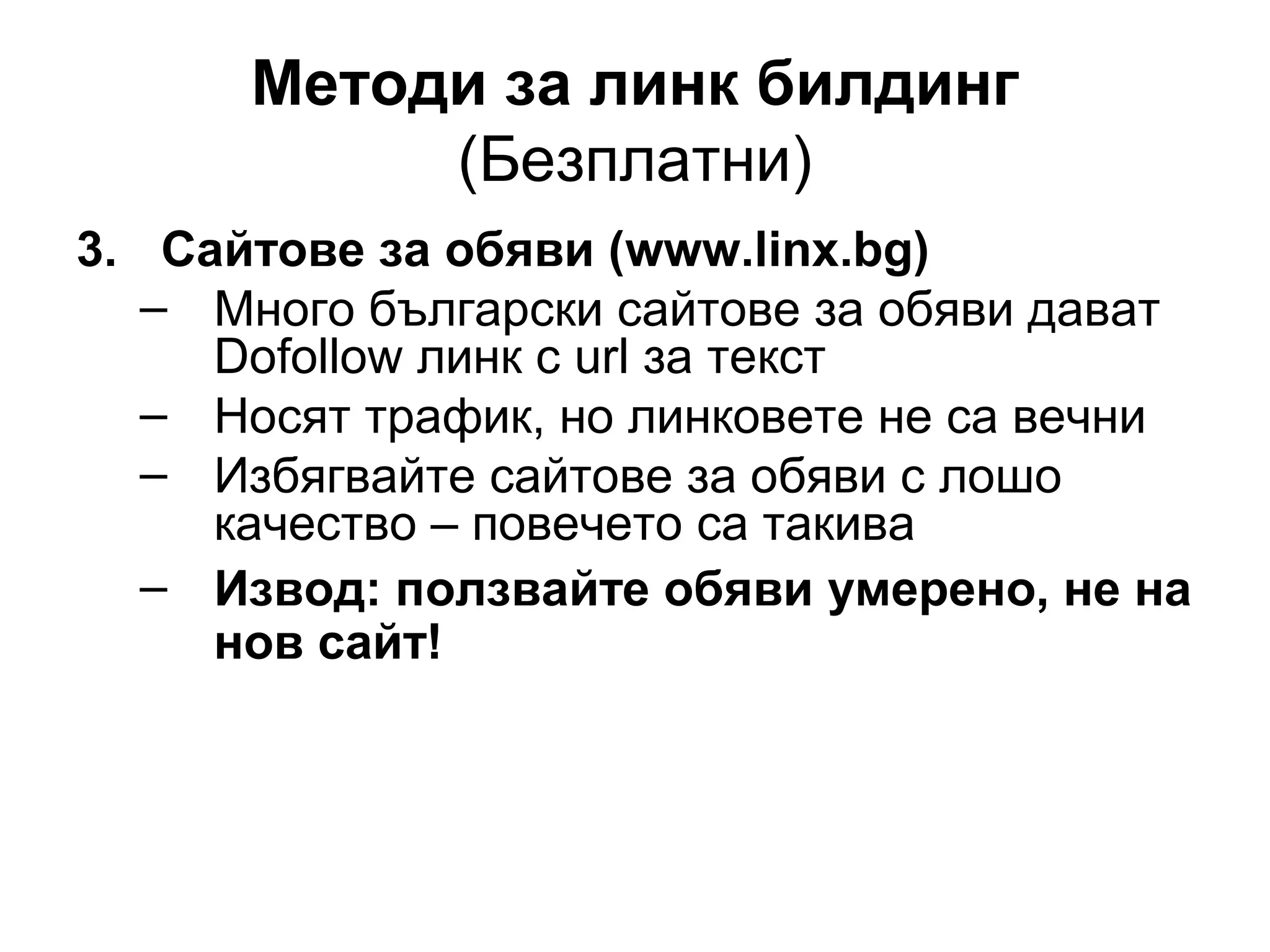 Методи за линк билдинг
(Безплатни)
3. Сайтове за обяви (www.linx.bg)
– Много български сайтове за обяви дават
Dofollow линк с url за текст
– Носят трафик, но линковете не са вечни
– Избягвайте сайтове за обяви с лошо
качество – повечето са такива
– Извод: ползвайте обяви умерено, не на
нов сайт!
 