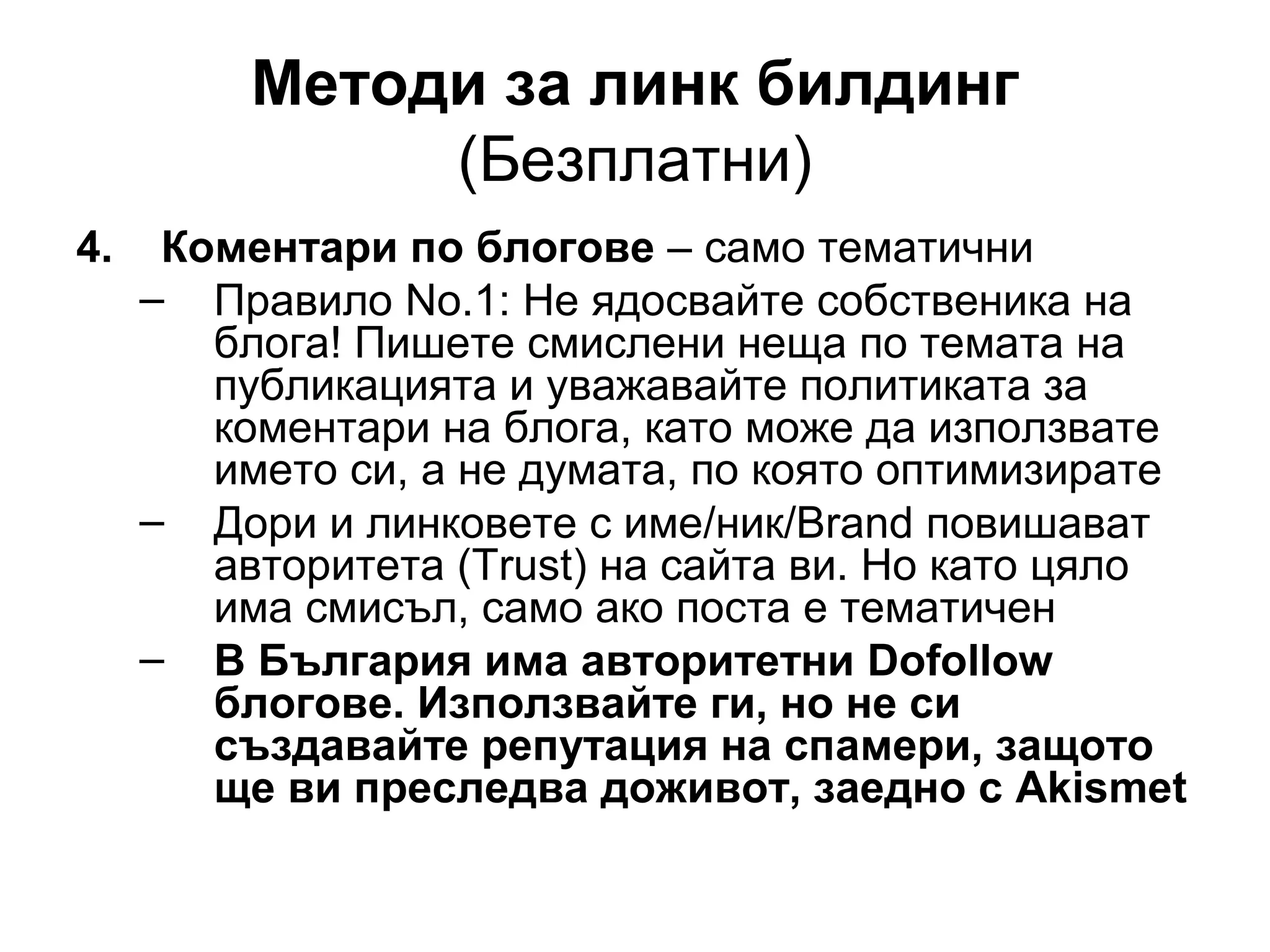 Методи за линк билдинг
(Безплатни)
4. Коментари по блогове – само тематични
– Правило No.1: Не ядосвайте собственика на
блога! Пишете смислени неща по темата на
публикацията и уважавайте политиката за
коментари на блога, като може да използвате
името си, а не думата, по която оптимизирате
– Дори и линковете с име/ник/Brand повишават
авторитета (Trust) на сайта ви. Но като цяло
има смисъл, само ако поста е тематичен
– В България има авторитетни Dofollow
блогове. Използвайте ги, но не си
създавайте репутация на спамери, защото
ще ви преследва доживот, заедно с Akismet
 