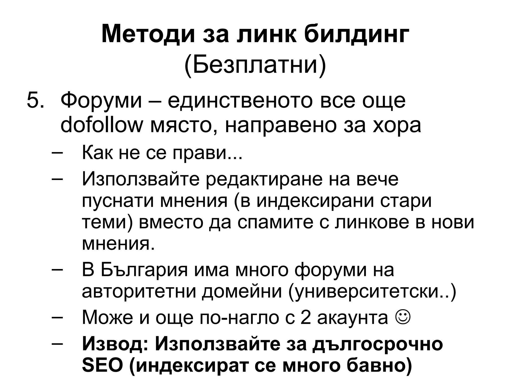 Методи за линк билдинг
(Безплатни)
5. Форуми – единственото все още
dofollow място, направено за хора
– Как не се прави...
– Използвайте редактиране на вече
пуснати мнения (в индексирани стари
теми) вместо да спамите с линкове в нови
мнения.
– В България има много форуми на
авторитетни домейни (университетски..)
– Може и още по-нагло с 2 акаунта 
– Извод: Използвайте за дългосрочно
SEO (индексират се много бавно)
 