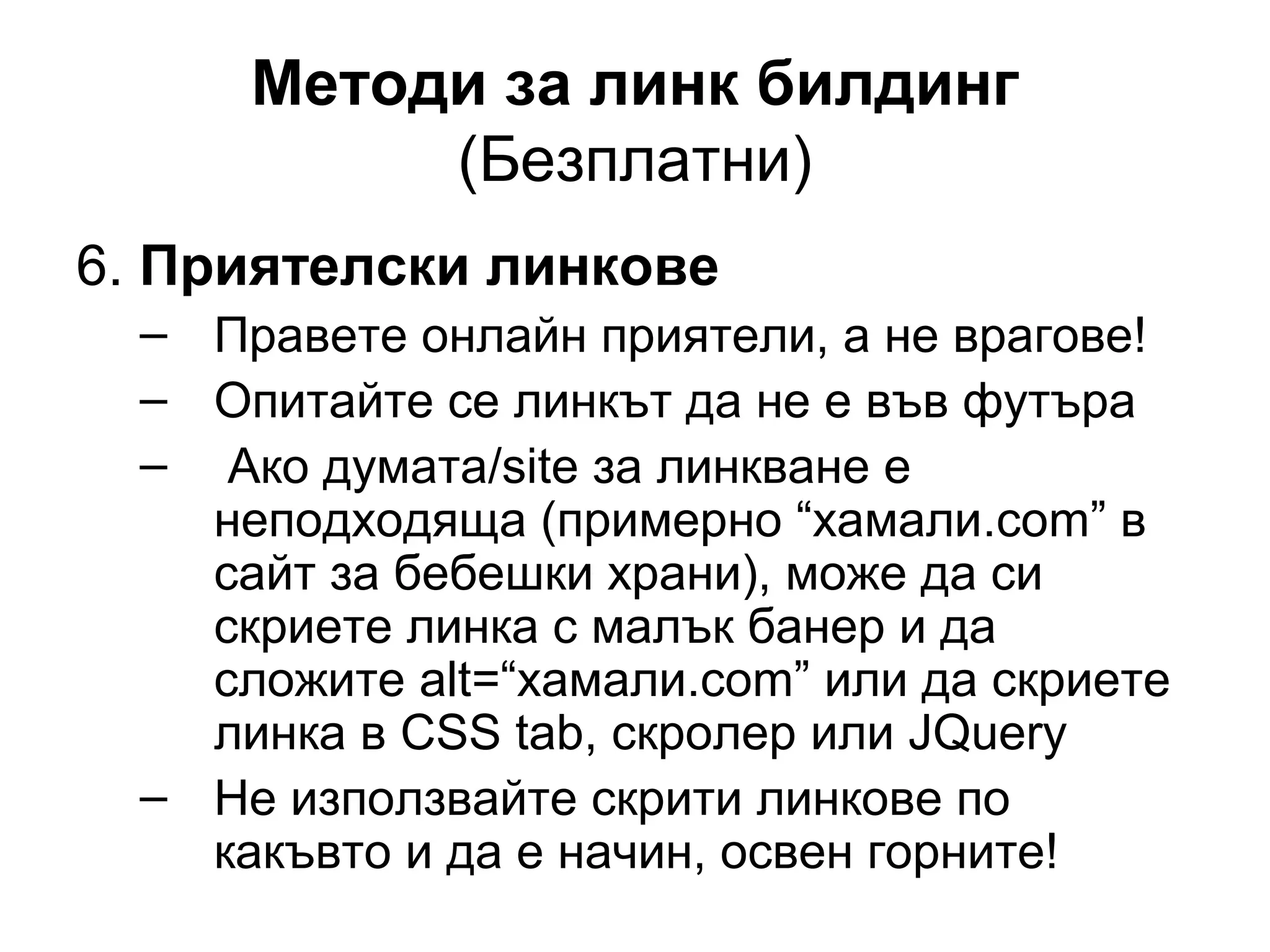 Методи за линк билдинг
(Безплатни)
6. Приятелски линкове
– Правете онлайн приятели, а не врагове!
– Опитайте се линкът да не е във футъра
– Ако думата/site за линкване е
неподходяща (примерно “хамали.com” в
сайт за бебешки храни), може да си
скриете линка с малък банер и да
сложите alt=“хамали.com” или да скриете
линка в CSS tab, скролер или JQuery
– Не използвайте скрити линкове по
какъвто и да е начин, освен горните!
 
