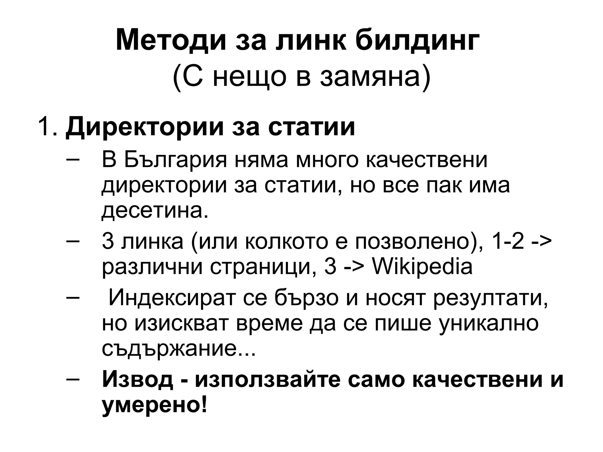 Методи за линк билдинг
(С нещо в замяна)
1. Директории за статии
– В България няма много качествени
директории за статии, но все пак има
десетина.
– 3 линка (или колкото е позволено), 1-2 ->
различни страници, 3 -> Wikipedia
– Индексират се бързо и носят резултати,
но изискват време да се пише уникално
съдържание...
– Извод - използвайте само качествени и
умерено!
 