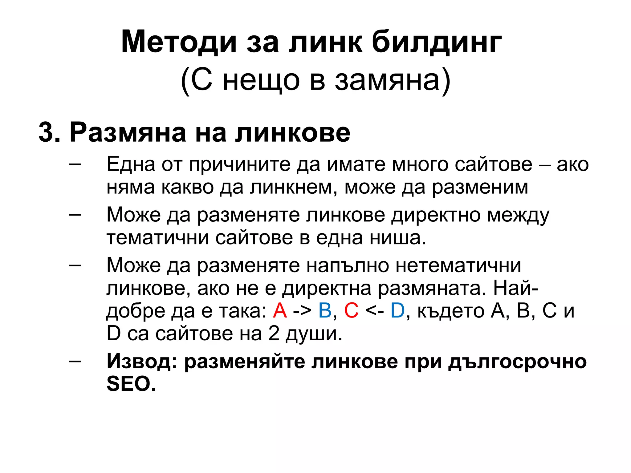Методи за линк билдинг
(С нещо в замяна)
3. Размяна на линкове
– Една от причините да имате много сайтове – ако
няма какво да линкнем, може да разменим
– Може да разменяте линкове директно между
тематични сайтове в една ниша.
– Може да разменяте напълно нетематични
линкове, ако не е директна размяната. Най-
добре да е така: А -> B, C <- D, където A, B, C и
D са сайтове на 2 души.
– Извод: разменяйте линкове при дългосрочно
SEO.
 