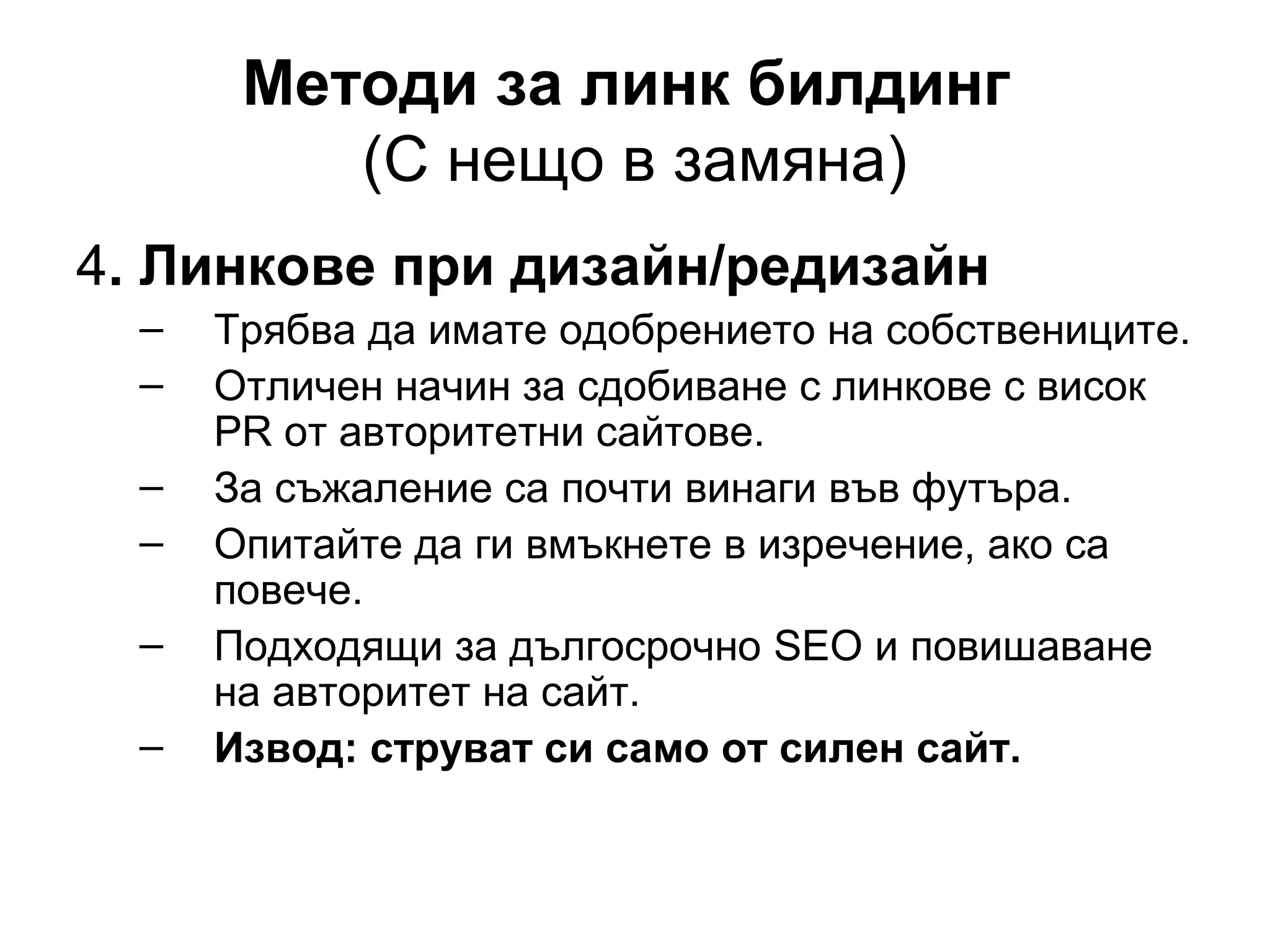 Методи за линк билдинг
(С нещо в замяна)
4. Линкове при дизайн/редизайн
– Трябва да имате одобрението на собствениците.
– Отличен начин за сдобиване с линкове с висок
PR от авторитетни сайтове.
– За съжаление са почти винаги във футъра.
– Опитайте да ги вмъкнете в изречение, ако са
повече.
– Подходящи за дългосрочно SEO и повишаване
на авторитет на сайт.
– Извод: струват си само от силен сайт.
 