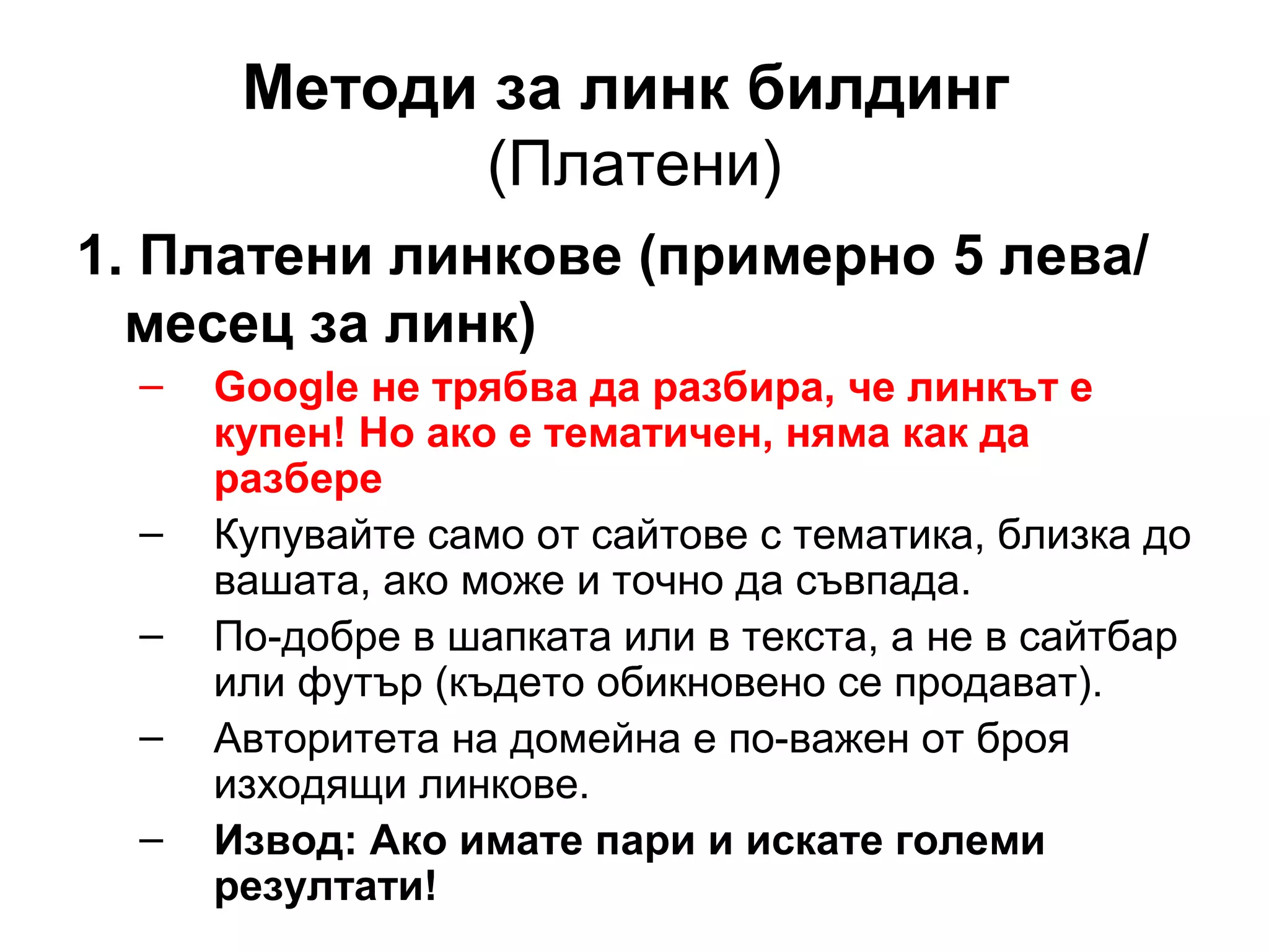 Методи за линк билдинг
(Платени)
1. Платени линкове (примерно 5 лева/
месец за линк)
– Google не трябва да разбира, че линкът е
купен! Но ако е тематичен, няма как да
разбере
– Купувайте само от сайтове с тематика, близка до
вашата, ако може и точно да съвпада.
– По-добре в шапката или в текста, а не в сайтбар
или футър (където обикновено се продават).
– Авторитета на домейна е по-важен от броя
изходящи линкове.
– Извод: Ако имате пари и искате големи
резултати!
 