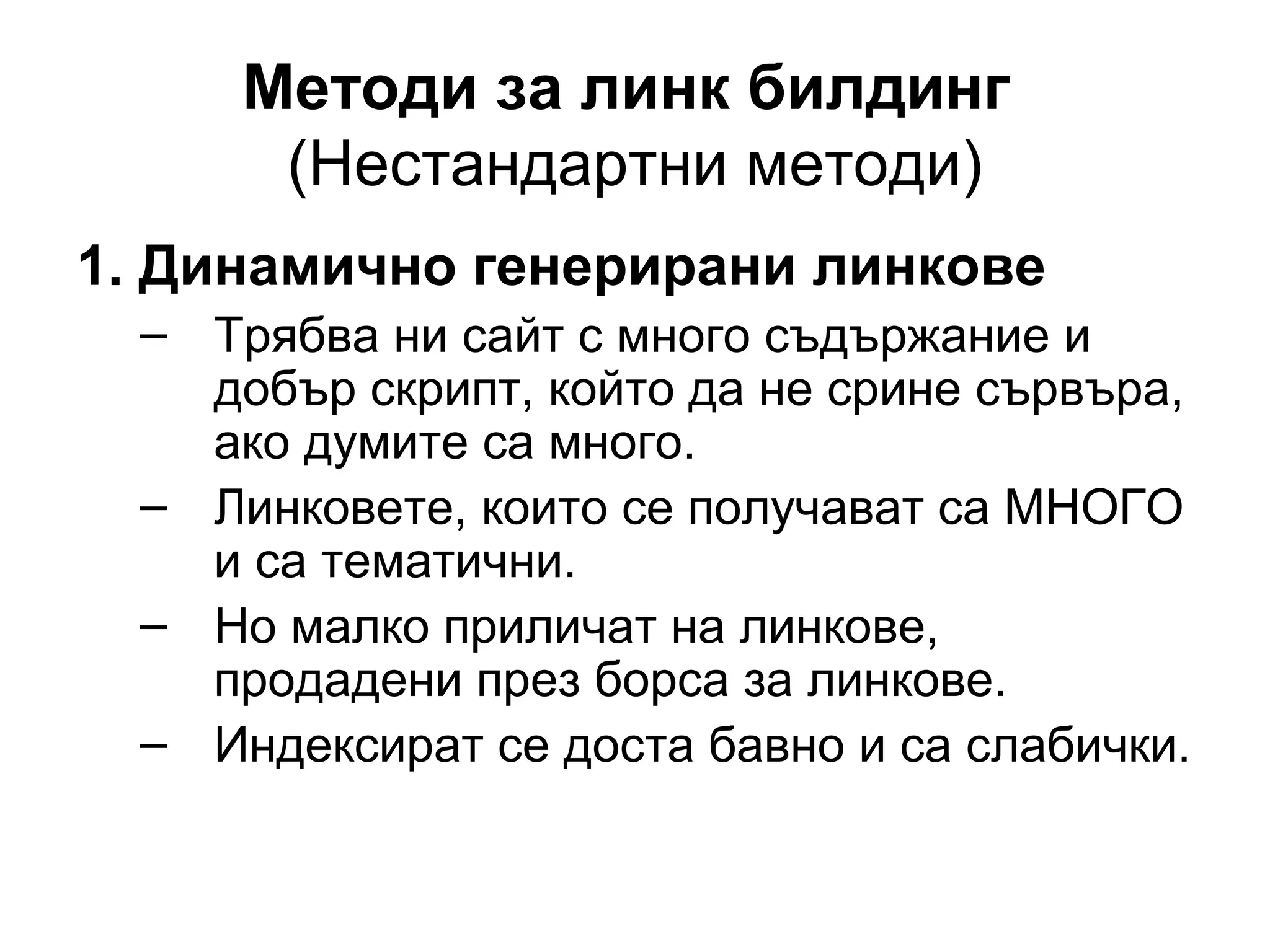 Методи за линк билдинг
(Нестандартни методи)
1. Динамично генерирани линкове
– Трябва ни сайт с много съдържание и
добър скрипт, който да не срине сървъра,
ако думите са много.
– Линковете, които се получават са МНОГО
и са тематични.
– Но малко приличат на линкове,
продадени през борса за линкове.
– Индексират се доста бавно и са слабички.
 